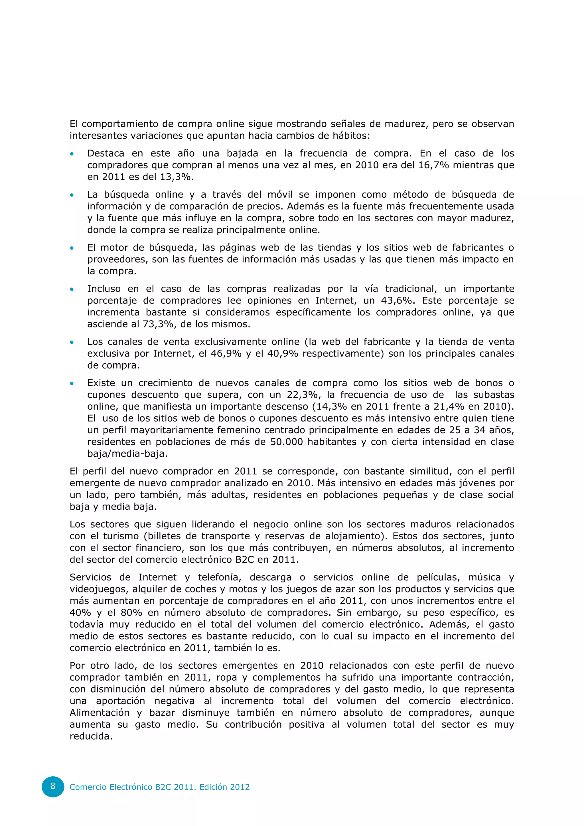 El comportamiento de compra online sigue mostrando señales de madurez, pero se observan
    interesantes variaciones que apuntan hacia cambios de hábitos:
       Destaca en este año una bajada en la frecuencia de compra. En el caso de los
        compradores que compran al menos una vez al mes, en 2010 era del 16,7% mientras que
        en 2011 es del 13,3%.
       La búsqueda online y a través del móvil se imponen como método de búsqueda de
        información y de comparación de precios. Además es la fuente más frecuentemente usada
        y la fuente que más influye en la compra, sobre todo en los sectores con mayor madurez,
        donde la compra se realiza principalmente online.
       El motor de búsqueda, las páginas web de las tiendas y los sitios web de fabricantes o
        proveedores, son las fuentes de información más usadas y las que tienen más impacto en
        la compra.
       Incluso en el caso de las compras realizadas por la vía tradicional, un importante
        porcentaje de compradores lee opiniones en Internet, un 43,6%. Este porcentaje se
        incrementa bastante si consideramos específicamente los compradores online, ya que
        asciende al 73,3%, de los mismos.
       Los canales de venta exclusivamente online (la web del fabricante y la tienda de venta
        exclusiva por Internet, el 46,9% y el 40,9% respectivamente) son los principales canales
        de compra.
       Existe un crecimiento de nuevos canales de compra como los sitios web de bonos o
        cupones descuento que supera, con un 22,3%, la frecuencia de uso de las subastas
        online, que manifiesta un importante descenso (14,3% en 2011 frente a 21,4% en 2010).
        El uso de los sitios web de bonos o cupones descuento es más intensivo entre quien tiene
        un perfil mayoritariamente femenino centrado principalmente en edades de 25 a 34 años,
        residentes en poblaciones de más de 50.000 habitantes y con cierta intensidad en clase
        baja/media-baja.
    El perfil del nuevo comprador en 2011 se corresponde, con bastante similitud, con el perfil
    emergente de nuevo comprador analizado en 2010. Más intensivo en edades más jóvenes por
    un lado, pero también, más adultas, residentes en poblaciones pequeñas y de clase social
    baja y media baja.
    Los sectores que siguen liderando el negocio online son los sectores maduros relacionados
    con el turismo (billetes de transporte y reservas de alojamiento). Estos dos sectores, junto
    con el sector financiero, son los que más contribuyen, en números absolutos, al incremento
    del sector del comercio electrónico B2C en 2011.
    Servicios de Internet y telefonía, descarga o servicios online de películas, música y
    videojuegos, alquiler de coches y motos y los juegos de azar son los productos y servicios que
    más aumentan en porcentaje de compradores en el año 2011, con unos incrementos entre el
    40% y el 80% en número absoluto de compradores. Sin embargo, su peso específico, es
    todavía muy reducido en el total del volumen del comercio electrónico. Además, el gasto
    medio de estos sectores es bastante reducido, con lo cual su impacto en el incremento del
    comercio electrónico en 2011, también lo es.
    Por otro lado, de los sectores emergentes en 2010 relacionados con este perfil de nuevo
    comprador también en 2011, ropa y complementos ha sufrido una importante contracción,
    con disminución del número absoluto de compradores y del gasto medio, lo que representa
    una aportación negativa al incremento total del volumen del comercio electrónico.
    Alimentación y bazar disminuye también en número absoluto de compradores, aunque
    aumenta su gasto medio. Su contribución positiva al volumen total del sector es muy
    reducida.




8   Comercio Electrónico B2C 2011. Edición 2012
 