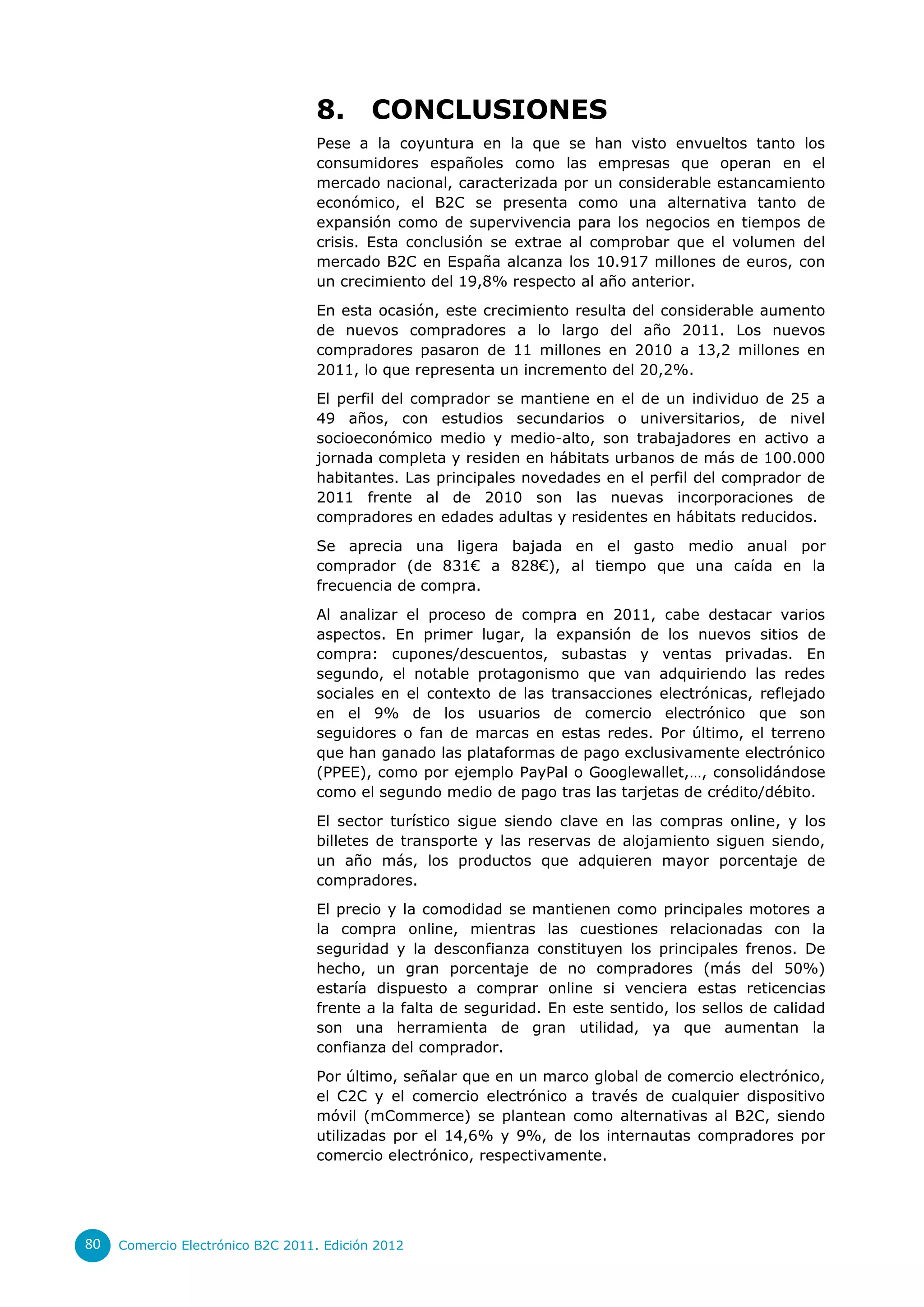8.       CONCLUSIONES
                                  Pese a la coyuntura en la que se han visto envueltos tanto los
                                  consumidores españoles como las empresas que operan en el
                                  mercado nacional, caracterizada por un considerable estancamiento
                                  económico, el B2C se presenta como una alternativa tanto de
                                  expansión como de supervivencia para los negocios en tiempos de
                                  crisis. Esta conclusión se extrae al comprobar que el volumen del
                                  mercado B2C en España alcanza los 10.917 millones de euros, con
                                  un crecimiento del 19,8% respecto al año anterior.
                                  En esta ocasión, este crecimiento resulta del considerable aumento
                                  de nuevos compradores a lo largo del año 2011. Los nuevos
                                  compradores pasaron de 11 millones en 2010 a 13,2 millones en
                                  2011, lo que representa un incremento del 20,2%.
                                  El perfil del comprador se mantiene en el de un individuo de 25 a
                                  49 años, con estudios secundarios o universitarios, de nivel
                                  socioeconómico medio y medio-alto, son trabajadores en activo a
                                  jornada completa y residen en hábitats urbanos de más de 100.000
                                  habitantes. Las principales novedades en el perfil del comprador de
                                  2011 frente al de 2010 son las nuevas incorporaciones de
                                  compradores en edades adultas y residentes en hábitats reducidos.
                                  Se aprecia una ligera bajada en el gasto medio anual por
                                  comprador (de 831€ a 828€), al tiempo que una caída en la
                                  frecuencia de compra.
                                  Al analizar el proceso de compra en 2011, cabe destacar varios
                                  aspectos. En primer lugar, la expansión de los nuevos sitios de
                                  compra: cupones/descuentos, subastas y ventas privadas. En
                                  segundo, el notable protagonismo que van adquiriendo las redes
                                  sociales en el contexto de las transacciones electrónicas, reflejado
                                  en el 9% de los usuarios de comercio electrónico que son
                                  seguidores o fan de marcas en estas redes. Por último, el terreno
                                  que han ganado las plataformas de pago exclusivamente electrónico
                                  (PPEE), como por ejemplo PayPal o Googlewallet,…, consolidándose
                                  como el segundo medio de pago tras las tarjetas de crédito/débito.
                                  El sector turístico sigue siendo clave en las compras online, y los
                                  billetes de transporte y las reservas de alojamiento siguen siendo,
                                  un año más, los productos que adquieren mayor porcentaje de
                                  compradores.
                                  El precio y la comodidad se mantienen como principales motores a
                                  la compra online, mientras las cuestiones relacionadas con la
                                  seguridad y la desconfianza constituyen los principales frenos. De
                                  hecho, un gran porcentaje de no compradores (más del 50%)
                                  estaría dispuesto a comprar online si venciera estas reticencias
                                  frente a la falta de seguridad. En este sentido, los sellos de calidad
                                  son una herramienta de gran utilidad, ya que aumentan la
                                  confianza del comprador.
                                  Por último, señalar que en un marco global de comercio electrónico,
                                  el C2C y el comercio electrónico a través de cualquier dispositivo
                                  móvil (mCommerce) se plantean como alternativas al B2C, siendo
                                  utilizadas por el 14,6% y 9%, de los internautas compradores por
                                  comercio electrónico, respectivamente.




80   Comercio Electrónico B2C 2011. Edición 2012
 