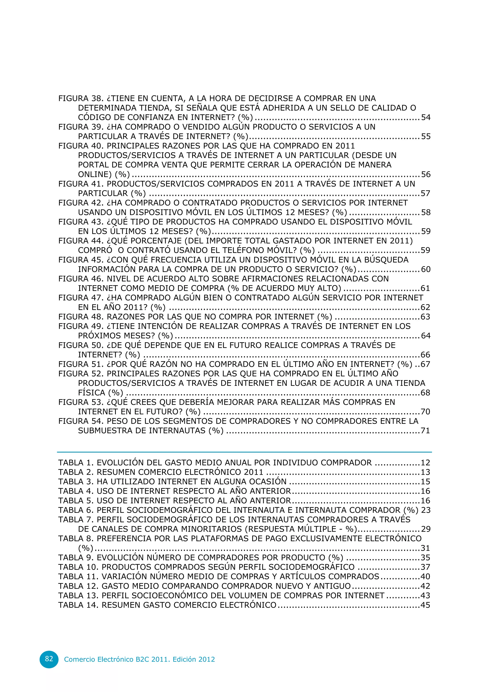 FIGURA 38. ¿TIENE EN CUENTA, A LA HORA DE DECIDIRSE A COMPRAR EN UNA
         DETERMINADA TIENDA, SI SEÑALA QUE ESTÁ ADHERIDA A UN SELLO DE CALIDAD O
         CÓDIGO DE CONFIANZA EN INTERNET? (%) .......................................................... 54
     FIGURA 39. ¿HA COMPRADO O VENDIDO ALGÚN PRODUCTO O SERVICIOS A UN
         PARTICULAR A TRAVÉS DE INTERNET? (%)............................................................ 55
     FIGURA 40. PRINCIPALES RAZONES POR LAS QUE HA COMPRADO EN 2011
         PRODUCTOS/SERVICIOS A TRAVÉS DE INTERNET A UN PARTICULAR (DESDE UN
         PORTAL DE COMPRA VENTA QUE PERMITE CERRAR LA OPERACIÓN DE MANERA
         ONLINE) (%) ..................................................................................................... 56
     FIGURA 41. PRODUCTOS/SERVICIOS COMPRADOS EN 2011 A TRAVÉS DE INTERNET A UN
         PARTICULAR (%) ............................................................................................... 57
     FIGURA 42. ¿HA COMPRADO O CONTRATADO PRODUCTOS O SERVICIOS POR INTERNET
         USANDO UN DISPOSITIVO MÓVIL EN LOS ÚLTIMOS 12 MESES? (%) ......................... 58
     FIGURA 43. ¿QUÉ TIPO DE PRODUCTOS HA COMPRADO USANDO EL DISPOSITIVO MÓVIL
         EN LOS ÚLTIMOS 12 MESES? (%) ......................................................................... 59
     FIGURA 44. ¿QUÉ PORCENTAJE (DEL IMPORTE TOTAL GASTADO POR INTERNET EN 2011)
         COMPRÓ O CONTRATÓ USANDO EL TELÉFONO MÓVIL? (%) ....................................59
     FIGURA 45. ¿CON QUÉ FRECUENCIA UTILIZA UN DISPOSITIVO MÓVIL EN LA BÚSQUEDA
         INFORMACIÓN PARA LA COMPRA DE UN PRODUCTO O SERVICIO? (%) ...................... 60
     FIGURA 46. NIVEL DE ACUERDO ALTO SOBRE AFIRMACIONES RELACIONADAS CON
         INTERNET COMO MEDIO DE COMPRA (% DE ACUERDO MUY ALTO) ........................... 61
     FIGURA 47. ¿HA COMPRADO ALGÚN BIEN O CONTRATADO ALGÚN SERVICIO POR INTERNET
         EN EL AÑO 2011? (%) ........................................................................................ 62
     FIGURA 48. RAZONES POR LAS QUE NO COMPRA POR INTERNET (%) .............................. 63
     FIGURA 49. ¿TIENE INTENCIÓN DE REALIZAR COMPRAS A TRAVÉS DE INTERNET EN LOS
         PRÓXIMOS MESES? (%) ...................................................................................... 64
     FIGURA 50. ¿DE QUÉ DEPENDE QUE EN EL FUTURO REALICE COMPRAS A TRAVÉS DE
         INTERNET? (%) .................................................................................................66
     FIGURA 51. ¿POR QUÉ RAZÓN NO HA COMPRADO EN EL ÚLTIMO AÑO EN INTERNET? (%) ..67
     FIGURA 52. PRINCIPALES RAZONES POR LAS QUE HA COMPRADO EN EL ÚLTIMO AÑO
         PRODUCTOS/SERVICIOS A TRAVÉS DE INTERNET EN LUGAR DE ACUDIR A UNA TIENDA
         FÍSICA (%) .......................................................................................................68
     FIGURA 53. ¿QUÉ CREES QUE DEBERÍA MEJORAR PARA REALIZAR MÁS COMPRAS EN
         INTERNET EN EL FUTURO? (%) ............................................................................70
     FIGURA 54. PESO DE LOS SEGMENTOS DE COMPRADORES Y NO COMPRADORES ENTRE LA
         SUBMUESTRA DE INTERNAUTAS (%) ....................................................................71



     TABLA 1. EVOLUCIÓN DEL GASTO MEDIO ANUAL POR INDIVIDUO COMPRADOR ................12
     TABLA 2. RESUMEN COMERCIO ELECTRÓNICO 2011 ...................................................... 13
     TABLA 3. HA UTILIZADO INTERNET EN ALGUNA OCASIÓN ..............................................15
     TABLA 4. USO DE INTERNET RESPECTO AL AÑO ANTERIOR .............................................16
     TABLA 5. USO DE INTERNET RESPECTO AL AÑO ANTERIOR .............................................16
     TABLA 6. PERFIL SOCIODEMOGRÁFICO DEL INTERNAUTA E INTERNAUTA COMPRADOR (%) 23
     TABLA 7. PERFIL SOCIODEMOGRÁFICO DE LOS INTERNAUTAS COMPRADORES A TRAVÉS
         DE CANALES DE COMPRA MINORITARIOS (RESPUESTA MÚLTIPLE - %)...................... 29
     TABLA 8. PREFERENCIA POR LAS PLATAFORMAS DE PAGO EXCLUSIVAMENTE ELECTRÓNICO
         (%) ..................................................................................................................31
     TABLA 9. EVOLUCIÓN NÚMERO DE COMPRADORES POR PRODUCTO (%) .......................... 35
     TABLA 10. PRODUCTOS COMPRADOS SEGÚN PERFIL SOCIODEMOGRÁFICO ...................... 37
     TABLA 11. VARIACIÓN NÚMERO MEDIO DE COMPRAS Y ARTÍCULOS COMPRADOS ..............40
     TABLA 12. GASTO MEDIO COMPARANDO COMPRADOR NUEVO Y ANTIGUO ........................ 42
     TABLA 13. PERFIL SOCIOECONÓMICO DEL VOLUMEN DE COMPRAS POR INTERNET ............43
     TABLA 14. RESUMEN GASTO COMERCIO ELECTRÓNICO ..................................................45




82    Comercio Electrónico B2C 2011. Edición 2012
 