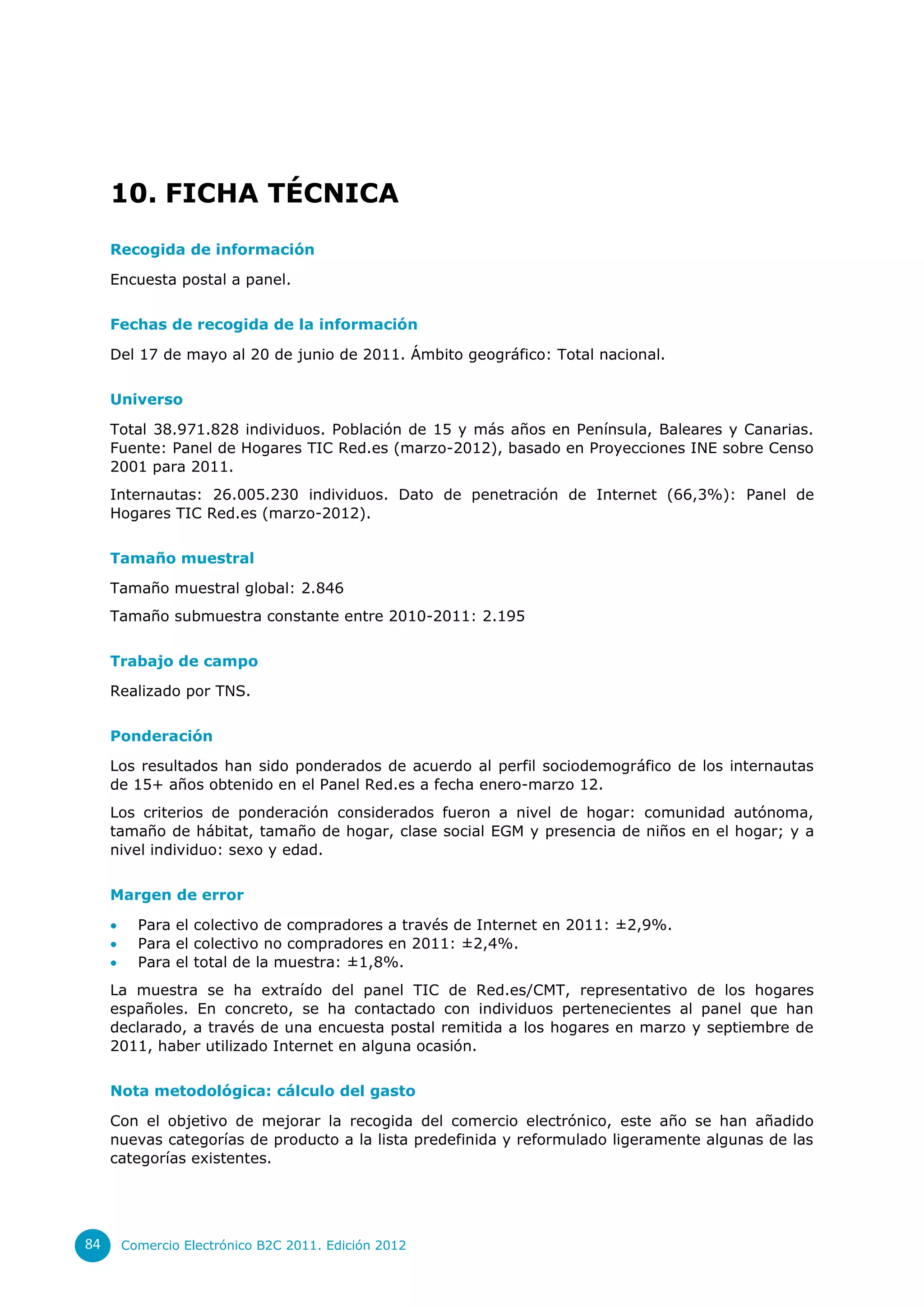 10. FICHA TÉCNICA
     Recogida de información

     Encuesta postal a panel.


     Fechas de recogida de la información

     Del 17 de mayo al 20 de junio de 2011. Ámbito geográfico: Total nacional.


     Universo

     Total 38.971.828 individuos. Población de 15 y más años en Península, Baleares y Canarias.
     Fuente: Panel de Hogares TIC Red.es (marzo-2012), basado en Proyecciones INE sobre Censo
     2001 para 2011.
     Internautas: 26.005.230 individuos. Dato de penetración de Internet (66,3%): Panel de
     Hogares TIC Red.es (marzo-2012).


     Tamaño muestral

     Tamaño muestral global: 2.846
     Tamaño submuestra constante entre 2010-2011: 2.195


     Trabajo de campo

     Realizado por TNS.


     Ponderación

     Los resultados han sido ponderados de acuerdo al perfil sociodemográfico de los internautas
     de 15+ años obtenido en el Panel Red.es a fecha enero-marzo 12.
     Los criterios de ponderación considerados fueron a nivel de hogar: comunidad autónoma,
     tamaño de hábitat, tamaño de hogar, clase social EGM y presencia de niños en el hogar; y a
     nivel individuo: sexo y edad.


     Margen de error

          Para el colectivo de compradores a través de Internet en 2011: ±2,9%.
          Para el colectivo no compradores en 2011: ±2,4%.
          Para el total de la muestra: ±1,8%.
     La muestra se ha extraído del panel TIC de Red.es/CMT, representativo de los hogares
     españoles. En concreto, se ha contactado con individuos pertenecientes al panel que han
     declarado, a través de una encuesta postal remitida a los hogares en marzo y septiembre de
     2011, haber utilizado Internet en alguna ocasión.


     Nota metodológica: cálculo del gasto

     Con el objetivo de mejorar la recogida del comercio electrónico, este año se han añadido
     nuevas categorías de producto a la lista predefinida y reformulado ligeramente algunas de las
     categorías existentes.




84       Comercio Electrónico B2C 2011. Edición 2012
 