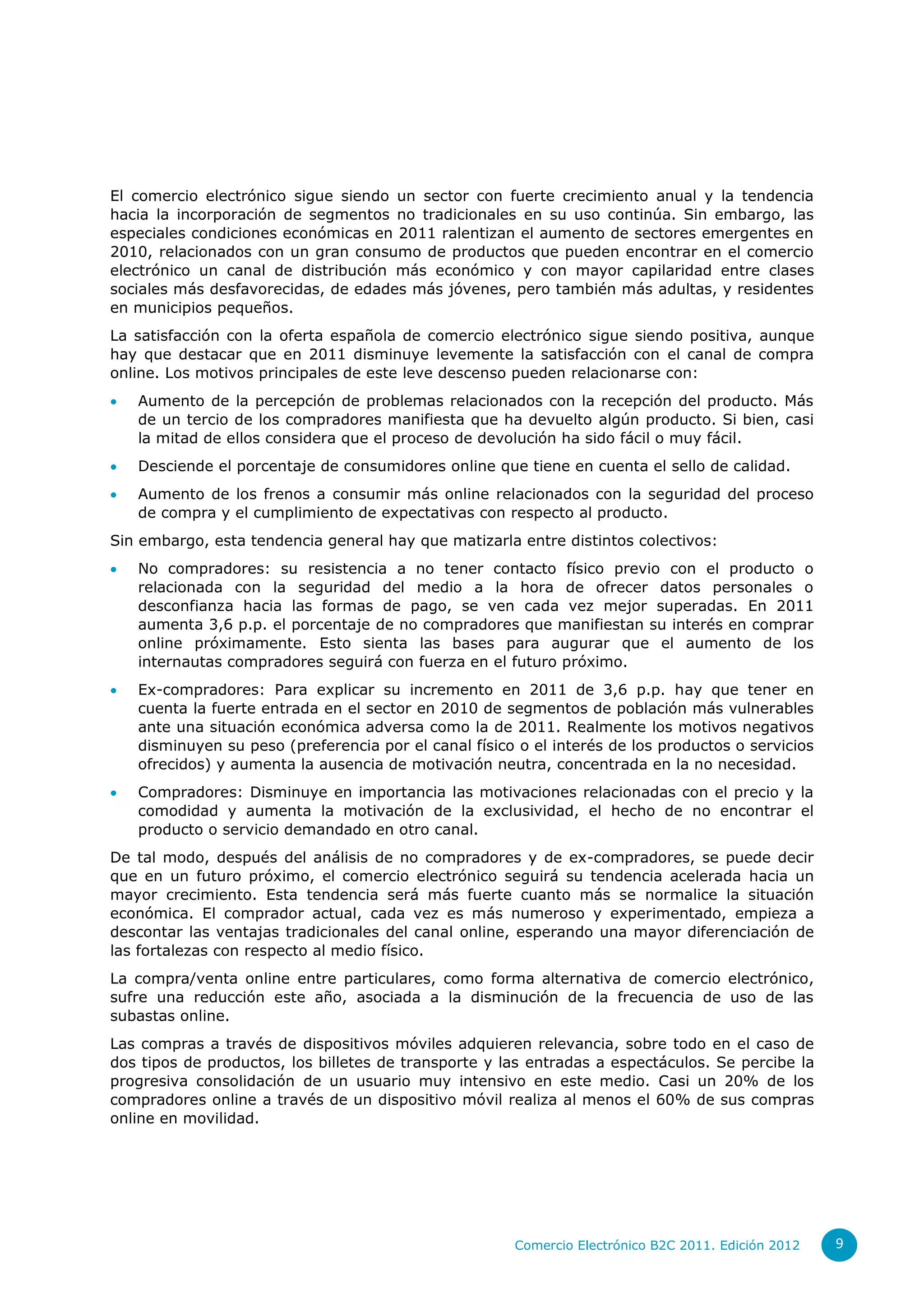 El comercio electrónico sigue siendo un sector con fuerte crecimiento anual y la tendencia
hacia la incorporación de segmentos no tradicionales en su uso continúa. Sin embargo, las
especiales condiciones económicas en 2011 ralentizan el aumento de sectores emergentes en
2010, relacionados con un gran consumo de productos que pueden encontrar en el comercio
electrónico un canal de distribución más económico y con mayor capilaridad entre clases
sociales más desfavorecidas, de edades más jóvenes, pero también más adultas, y residentes
en municipios pequeños.
La satisfacción con la oferta española de comercio electrónico sigue siendo positiva, aunque
hay que destacar que en 2011 disminuye levemente la satisfacción con el canal de compra
online. Los motivos principales de este leve descenso pueden relacionarse con:
   Aumento de la percepción de problemas relacionados con la recepción del producto. Más
    de un tercio de los compradores manifiesta que ha devuelto algún producto. Si bien, casi
    la mitad de ellos considera que el proceso de devolución ha sido fácil o muy fácil.
   Desciende el porcentaje de consumidores online que tiene en cuenta el sello de calidad.
   Aumento de los frenos a consumir más online relacionados con la seguridad del proceso
    de compra y el cumplimiento de expectativas con respecto al producto.
Sin embargo, esta tendencia general hay que matizarla entre distintos colectivos:
   No compradores: su resistencia a no tener contacto físico previo con el producto o
    relacionada con la seguridad del medio a la hora de ofrecer datos personales o
    desconfianza hacia las formas de pago, se ven cada vez mejor superadas. En 2011
    aumenta 3,6 p.p. el porcentaje de no compradores que manifiestan su interés en comprar
    online próximamente. Esto sienta las bases para augurar que el aumento de los
    internautas compradores seguirá con fuerza en el futuro próximo.
   Ex-compradores: Para explicar su incremento en 2011 de 3,6 p.p. hay que tener en
    cuenta la fuerte entrada en el sector en 2010 de segmentos de población más vulnerables
    ante una situación económica adversa como la de 2011. Realmente los motivos negativos
    disminuyen su peso (preferencia por el canal físico o el interés de los productos o servicios
    ofrecidos) y aumenta la ausencia de motivación neutra, concentrada en la no necesidad.
   Compradores: Disminuye en importancia las motivaciones relacionadas con el precio y la
    comodidad y aumenta la motivación de la exclusividad, el hecho de no encontrar el
    producto o servicio demandado en otro canal.
De tal modo, después del análisis de no compradores y de ex-compradores, se puede decir
que en un futuro próximo, el comercio electrónico seguirá su tendencia acelerada hacia un
mayor crecimiento. Esta tendencia será más fuerte cuanto más se normalice la situación
económica. El comprador actual, cada vez es más numeroso y experimentado, empieza a
descontar las ventajas tradicionales del canal online, esperando una mayor diferenciación de
las fortalezas con respecto al medio físico.
La compra/venta online entre particulares, como forma alternativa de comercio electrónico,
sufre una reducción este año, asociada a la disminución de la frecuencia de uso de las
subastas online.
Las compras a través de dispositivos móviles adquieren relevancia, sobre todo en el caso de
dos tipos de productos, los billetes de transporte y las entradas a espectáculos. Se percibe la
progresiva consolidación de un usuario muy intensivo en este medio. Casi un 20% de los
compradores online a través de un dispositivo móvil realiza al menos el 60% de sus compras
online en movilidad.




                                                       Comercio Electrónico B2C 2011. Edición 2012   9
 