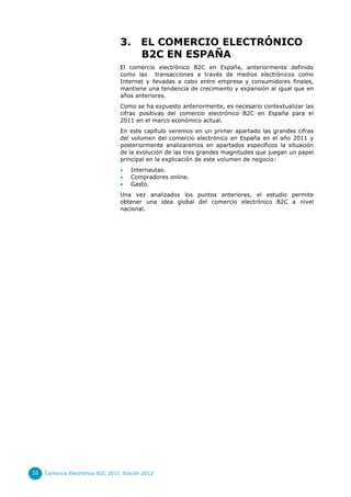 3.       EL COMERCIO ELECTRÓNICO
                                           B2C EN ESPAÑA
                                  El comercio electrónico B2C en España, anteriormente definido
                                  como las transacciones a través de medios electrónicos como
                                  Internet y llevadas a cabo entre empresa y consumidores finales,
                                  mantiene una tendencia de crecimiento y expansión al igual que en
                                  años anteriores.
                                  Como se ha expuesto anteriormente, es necesario contextualizar las
                                  cifras positivas del comercio electrónico B2C en España para el
                                  2011 en el marco económico actual.
                                  En este capítulo veremos en un primer apartado las grandes cifras
                                  del volumen del comercio electrónico en España en el año 2011 y
                                  posteriormente analizaremos en apartados específicos la situación
                                  de la evolución de las tres grandes magnitudes que juegan un papel
                                  principal en la explicación de este volumen de negocio:
                                      Internautas.
                                      Compradores online.
                                      Gasto.
                                  Una vez analizados los puntos anteriores, el estudio permite
                                  obtener una idea global del comercio electrónico B2C a nivel
                                  nacional.




10   Comercio Electrónico B2C 2011. Edición 2012
 