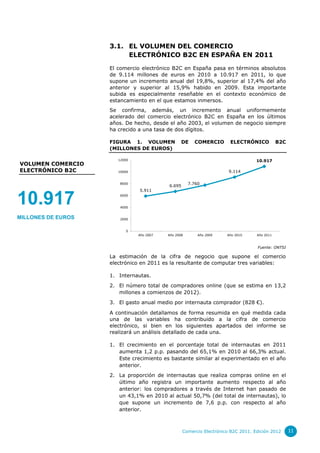 3.1. EL VOLUMEN DEL COMERCIO
                         ELECTRÓNICO B2C EN ESPAÑA EN 2011

                    El comercio electrónico B2C en España pasa en términos absolutos
                    de 9.114 millones de euros en 2010 a 10.917 en 2011, lo que
                    supone un incremento anual del 19,8%, superior al 17,4% del año
                    anterior y superior al 15,9% habido en 2009. Esta importante
                    subida es especialmente reseñable en el contexto económico de
                    estancamiento en el que estamos inmersos.
                    Se confirma, además, un incremento anual uniformemente
                    acelerado del comercio electrónico B2C en España en los últimos
                    años. De hecho, desde el año 2003, el volumen de negocio siempre
                    ha crecido a una tasa de dos dígitos.

                    FIGURA 1. VOLUMEN            DE    COMERCIO       ELECTRÓNICO            B2C
                    (MILLONES DE EUROS)

                       12000                                                      10.917
VOLUMEN COMERCIO
ELECTRÓNICO B2C        10000                                          9.114

                       8000                          7.760
                                          6.695
                               5.911


10.917                 6000


                       4000


MILLONES DE EUROS      2000


                          0
                               Año 2007   Año 2008       Año 2009    Año 2010     Año 2011



                                                                                  Fuente: ONTSI

                    La estimación de la cifra de negocio que supone el comercio
                    electrónico en 2011 es la resultante de computar tres variables:

                    1. Internautas.
                    2. El número total de compradores online (que se estima en 13,2
                       millones a comienzos de 2012).
                    3. El gasto anual medio por internauta comprador (828 €).

                    A continuación detallamos de forma resumida en qué medida cada
                    una de las variables ha contribuido a la cifra de comercio
                    electrónico, si bien en los siguientes apartados del informe se
                    realizará un análisis detallado de cada una.

                    1. El crecimiento en el porcentaje total de internautas en 2011
                       aumenta 1,2 p.p. pasando del 65,1% en 2010 al 66,3% actual.
                       Este crecimiento es bastante similar al experimentado en el año
                       anterior.
                    2. La proporción de internautas que realiza compras online en el
                       último año registra un importante aumento respecto al año
                       anterior: los compradores a través de Internet han pasado de
                       un 43,1% en 2010 al actual 50,7% (del total de internautas), lo
                       que supone un incremento de 7,6 p.p. con respecto al año
                       anterior.



                                                  Comercio Electrónico B2C 2011. Edición 2012      11
 