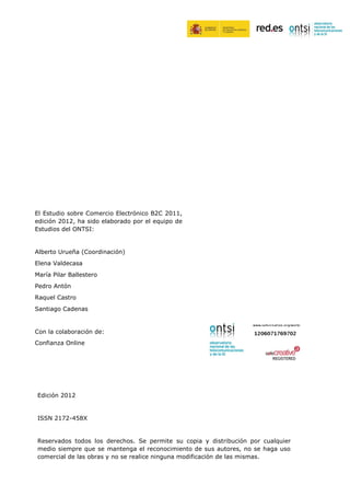 El Estudio sobre Comercio Electrónico B2C 2011,
edición 2012, ha sido elaborado por el equipo de
Estudios del ONTSI:


Alberto Urueña (Coordinación)
Elena Valdecasa
María Pilar Ballestero
Pedro Antón
Raquel Castro
Santiago Cadenas


Con la colaboración de:
Confianza Online


    ISSN   1989-7324




Edición 2012


ISSN 2172-458X


Reservados todos los derechos. Se permite su copia y distribución por cualquier
medio siempre que se mantenga el reconocimiento de sus autores, no se haga uso
comercial de las obras y no se realice ninguna modificación de las mismas.
 