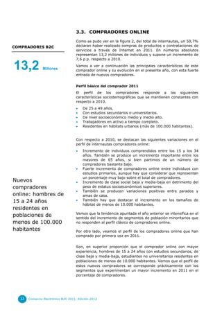 3.3. COMPRADORES ONLINE

                                    Como se pudo ver en la figura 2, del total de internautas, un 50,7%
COMPRADORES B2C                     declaran haber realizado compras de productos o contrataciones de
                                    servicios a través de Internet en 2011. En números absolutos
                                    representan 13,2 millones de individuos y supone un incremento de
                                    7,6 p.p. respecto a 2010.

13,2           Millones
                                    Vamos a ver a continuación las principales características de este
                                    comprador online y su evolución en el presente año, con esta fuerte
                                    entrada de nuevos compradores.


                                    Perfil básico del comprador 2011
                                    El perfil de los compradores responde a las siguientes
                                    características sociodemográficas que se mantienen constantes con
                                    respecto a 2010.
                                        De 25 a 49 años.
                                        Con estudios secundarios o universitarios.
                                        De nivel socioeconómico medio y medio alto.
                                        Trabajadores en activo a tiempo completo.
                                        Residentes en hábitats urbanos (más de 100.000 habitantes).


                                    Con respecto a 2010, se destacan las siguientes variaciones en el
                                    perfil de internautas compradores online:
                                        Incremento de individuos comprendidos entre los 15 y los 34
                                         años. También se produce un incremento importante entre los
                                         mayores de 65 años, si bien partimos de un número de
                                         compradores bastante bajo.
                                        Fuerte incremento de compradores online entre individuos con
                                         estudios primarios, aunque hay que considerar que representan
                                         un porcentaje muy bajo sobre el total de compradores.
Nuevos                                  Incremento de clase social baja y media-baja en detrimento del
compradores                              peso de estatus socioeconómicos superiores.
                                        También se producen variaciones positivas entre parados y
online: hombres de                       amas de casa.
15 a 24 años                            También hay que destacar el incremento en los tamaños de
                                         hábitat de menos de 10.000 habitantes.
residentes en
                                    Vemos que la tendencia apuntada el año anterior se intensifica en el
poblaciones de                      sentido del incremento de segmentos de población minoritarios que
menos de 100.000                    no responden al perfil clásico de compradores online.

habitantes                          Por otro lado, veamos el perfil de los compradores online que han
                                    comprado por primera vez en 2011.


                                    Son, en superior proporción que el comprador online con mayor
                                    experiencia, hombres de 15 a 24 años con estudios secundarios, de
                                    clase baja y media-baja, estudiantes no universitarios residentes en
                                    poblaciones de menos de 10.000 habitantes. Vemos que el perfil de
                                    estos nuevos compradores se corresponde prácticamente con los
                                    segmentos que experimentan un mayor incremento en 2011 en el
                                    porcentaje de compradores.




  22   Comercio Electrónico B2C 2011. Edición 2012
 