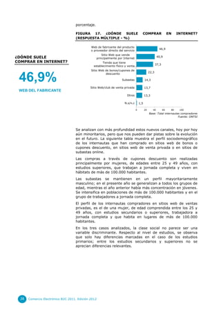 porcentaje.

                                    FIGURA 17. ¿DÓNDE SUELE                            COMPRAR                     EN    INTERNET?
                                    (RESPUESTA MÚLTIPLE - %)

                                              Web de fabricante del producto
                                                                                                         46,9
                                              o proveedor directo del servicio
                                                      Sitio Web que vende
¿DÓNDE SUELE                                      principalmente por Internet
                                                                                                        40,9
COMPRAR EN INTERNET?                                  Tienda que tiene
                                                                                                       37,3
                                                establecimiento físico y venta…
                                              Sitio Web de bonos/cupones de
                                                                                                22,3


 46,9%
                                                        descuento

                                                                    Subastas               14,3

                                              Sitio Web/club de venta privada              13,7
 WEB DEL FABRICANTE
                                                                        Otros              13,3

                                                                      N.s/n.c        1,5

                                                                                 0         20      40         60    80    100
                                                                                                Base: Total internautas compradores
                                                                                                                      Fuente: ONTSI




                                    Se analizan con más profundidad estos nuevos canales, hoy por hoy
                                    aún minoritarios, pero que nos pueden dar pistas sobre la evolución
                                    en el futuro. La siguiente tabla muestra el perfil sociodemográfico
                                    de los internautas que han comprado en sitios web de bonos o
                                    cupones descuento, en sitios web de venta privada o en sitios de
                                    subastas online.
                                    Las compras a través de cupones descuento son realizadas
                                    principalmente por mujeres, de edades entre 25 y 49 años, con
                                    estudios superiores, que trabajan a jornada completa y viven en
                                    hábitats de más de 100.000 habitantes.
                                    Las subastas se mantienen en un perfil mayoritariamente
                                    masculino; en el presente año se generalizan a todos los grupos de
                                    edad, mientras el año anterior había más concentración en jóvenes.
                                    Se intensifica en poblaciones de más de 100.000 habitantes y en el
                                    grupo de trabajadores a jornada completa.
                                    El perfil de los internautas compradores en sitios web de ventas
                                    privadas, es el de una mujer, de edad comprendida entre los 25 y
                                    49 años, con estudios secundarios o superiores, trabajadora a
                                    jornada completa y que habita en lugares de más de 100.000
                                    habitantes.
                                    En los tres casos analizados, la clase social no parece ser una
                                    variable discriminante. Respecto al nivel de estudios, se observa
                                    que solo hay diferencias marcadas en el caso de los estudios
                                    primarios; entre los estudios secundarios y superiores no se
                                    aprecian diferencias relevantes.




  28   Comercio Electrónico B2C 2011. Edición 2012
 