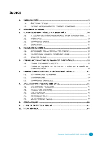 ÍNDICE

    1.    INTRODUCCIÓN .................................................................................. 5
          1.1.      ÁMBITO DEL ESTUDIO ........................................................................... 5

          1.2.      ENTORNO MACROECONÓMICO Y CONTEXTO DE INTERNET ........................ 6

    2.    RESUMEN EJECUTIVO.......................................................................... 7
    3.    EL COMERCIO ELECTRÓNICO B2C EN ESPAÑA ................................... 10
          3.1.      EL VOLUMEN DEL COMERCIO ELECTRÓNICO B2C EN ESPAÑA EN 2011 ...... 11

          3.2.      INTERNAUTAS..................................................................................... 13

          3.3.      COMPRADORES ONLINE ....................................................................... 22

          3.4.      GASTO MEDIO .................................................................................... 41

    4.    MADUREZ DEL SECTOR ...................................................................... 48
          4.1.      SATISFACCIÓN CON LAS COMPRAS POR INTERNET ................................. 48

          4.2.      VALORACIÓN DE LA OFERTA ESPAÑOLA EN LA RED ................................. 52
          4.3.      SELLOS DE CALIDAD ........................................................................... 53

    5.    FORMAS ALTERNATIVAS DE COMERCIO ELECTRÓNICO ..................... 55
          5.1.      COMPRA VENTA PARTICULAR (C2C) ....................................................... 55

          5.2.      COMPRA O DESCARGA DE PRODUCTOS Y SERVICIOS A TRAVÉS DE
                    DISPOSITIVO MÓVIL ........................................................................... 58

    6.    FRENOS E IMPULSORES DEL COMERCIO ELECTRÓNICO .................... 61
          6.1.      NO COMPRADORES EN INTERNET .......................................................... 62

          6.2.      EX-COMPRADORES .............................................................................. 67

          6.3.      COMPRADORES ONLINE 2011 ............................................................... 68

    7.    ANÁLISIS LONGITUDINAL 2010-2011 .............................................. 71
          7.1.      SEGMENTACIÓN Y EVOLUCIÓN ............................................................. 71

          7.2.      PERFIL DE LOS SEGMENTOS ................................................................. 72

          7.3.      USO DE INTERNET............................................................................... 74

          7.4.      COMPRADORES EN 2011 ...................................................................... 74

          7.5.      NO COMPRADORES EN 2010 ................................................................. 77

    8.    CONCLUSIONES ................................................................................ 80
    9.    LISTA DE GRÁFICOS Y TABLAS ......................................................... 81
    10.   FICHA TÉCNICA................................................................................. 84




                                                                 Comercio Electrónico B2C 2011. Edición 2012              3
 