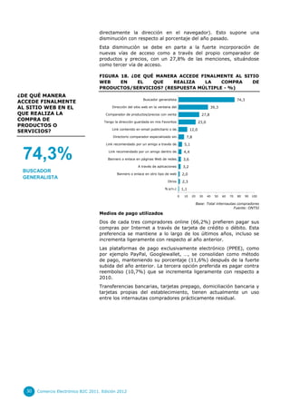 directamente la dirección en el navegador). Esto supone una
                                    disminución con respecto al porcentaje del año pasado.
                                    Esta disminución se debe en parte a la fuerte incorporación de
                                    nuevas vías de acceso como a través del propio comparador de
                                    productos y precios, con un 27,8% de las menciones, situándose
                                    como tercer vía de acceso.

                                    FIGURA 18. ¿DE QUÉ MANERA ACCEDE FINALMENTE AL SITIO
                                    WEB    EN    EL   QUE   REALIZA   LA    COMPRA    DE
                                    PRODUCTOS/SERVICIOS? (RESPUESTA MÚLTIPLE - %)
¿DE QUÉ MANERA
                                                              Buscador generalista                                                 74,3
ACCEDE FINALMENTE
AL SITIO WEB EN EL                         Dirección del sitio web en la ventana del…                            39,3
QUE REALIZA LA                         Comparador de productos/precios con venta                          27,8
COMPRA DE                              Tengo la dirección guardada en mis Favoritos                     23,0
PRODUCTOS O
                                           Link contenido en email publicitario o de…            12,0
SERVICIOS?
                                            Directorio comparador especializado sin…        7,8

                                        Link recomendado por un amigo a través de…         5,1


 74,3%                                   Link recomendado por un amigo dentro de…

                                         Banners o enlace en páginas Web de redes…

                                                           A través de aplicaciones
                                                                                           4,4

                                                                                          3,6

                                                                                          3,2
 BUSCADOR
                                              Banners o enlace en otro tipo de web        2,0
 GENERALISTA
                                                                             Otros        2,3

                                                                            N.s/n.c       1,1

                                                                                      0    10     20     30    40   50   60   70   80     90   100

                                                                                                       Base: Total internautas compradores
                                                                                                                             Fuente: ONTSI
                                    Medios de pago utilizados
                                    Dos de cada tres compradores online (66,2%) prefieren pagar sus
                                    compras por Internet a través de tarjeta de crédito o débito. Esta
                                    preferencia se mantiene a lo largo de los últimos años, incluso se
                                    incrementa ligeramente con respecto al año anterior.
                                    Las plataformas de pago exclusivamente electrónico (PPEE), como
                                    por ejemplo PayPal, Googlewallet, …, se consolidan como método
                                    de pago, manteniendo su porcentaje (11,6%) después de la fuerte
                                    subida del año anterior. La tercera opción preferida es pagar contra
                                    reembolso (10,7%) que se incrementa ligeramente con respecto a
                                    2010.
                                    Transferencias bancarias, tarjetas prepago, domiciliación bancaria y
                                    tarjetas propias del establecimiento, tienen actualmente un uso
                                    entre los internautas compradores prácticamente residual.




  30   Comercio Electrónico B2C 2011. Edición 2012
 