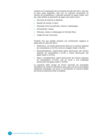 impacto en la explicación del incremento de este año 2011, bien por
                                  su poco peso específico, bien por su reducido incremento en
                                  número de compradores o reducido aumento en gasto medio. Aun
                                  así, cabe señalar la aportación de algún otro sector como:
                                      Servicios de Internet y telefonía.
                                      Alquiler de coches y motor.
                                      Descarga online de películas, música y videojuegos.
                                      Alimentación y bazar.
                                      Películas, música y videojuegos en formato físico.
                                      Juegos de azar concursos.


                                  También hay que señalar sectores con contribución negativa al
                                  gasto total en este año 2011:
                                      Electrónica: con fuerte disminución tanto en el número absoluto
                                       de compradores (-21,3%) como en el gasto medio (-26,2%)
                                      Electrodomésticos: experimenta ligera disminución del número
                                       absoluto de compradores (-2,7%) y fuerte disminución del
                                       gasto medio (-37,4%).
                                      Ropa y complementos: ligera disminución del número absoluto
                                       de compradores (-3,7%), que se suma a una moderada
                                       disminución del gasto medio (-10,9%).
                                  La siguiente tabla recoge de forma resumida los principales
                                  indicadores de comercio electrónico para cada una de las principales
                                  categorías estudiadas, así como su contribución al volumen global
                                  de comercio electrónico B2C en España.




44   Comercio Electrónico B2C 2011. Edición 2012
 