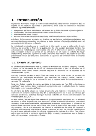 1.     INTRODUCCIÓN
El presente documento recoge la sexta edición del Estudio sobre comercio electrónico B2C en
España. En los capítulos siguientes se presentarán, entre otras, las estadísticas recogidas
sobre las siguientes temáticas:
   Diagnóstico del sector de comercio electrónico B2C y evolución frente al pasado ejercicio.
   Impulsores y frenos al desarrollo del comercio electrónico B2C.
   Madurez del sector en España.
   Formas alternativas de comercio electrónico en el mercado residencial/doméstico.
A lo largo de los mismos se realiza un desglose de las distintas variables estudiadas en sus
correspondientes componentes, permitiendo al lector obtener información detallada sobre el
comportamiento del sector en España.
La metodología empleada para la recogida de la información y para la elaboración de este
informe, se presenta al final de la publicación. En ella quedan detalladas también las
actualizaciones metodológicas incorporadas este año. A diferencia de ediciones anteriores,
esta publicación incluye un cambio en su estructura con el objeto de dotarla de mayor
modernidad y dinamismo y permitir al lector una forma más didáctica de acceder a los datos
presentados sin que por ello pierda consistencia o capacidad de comparar frente a ediciones
anteriores.


1.1. ÁMBITO DEL ESTUDIO

La Entidad Pública Empresarial Red.es, adscrita al Ministerio de Industria, Energía y Turismo,
a través de la Secretaría de Estado de Telecomunicaciones y para la Sociedad de la
Información, tiene como función principal impulsar el desarrollo de la Sociedad de la
Información en España.
Entre los objetivos que Red.es se ha fijado para llevar a cabo dicha función, se encuentra la
obtención de indicadores estadísticos que describan de manera regular, precisa y
comprensible, la situación de la penetración, uso e impacto social de los equipamientos y
servicios TIC en España.
Para ello, Red.es recopila de manera periódica la información de “Las TIC en los hogares
españoles”, que contiene datos relativos al equipamiento, uso y actitudes hacia las nuevas
tecnologías en los hogares españoles.
En el marco de dicho estudio se realiza anualmente una medición y monitorización de la
evolución del comercio electrónico B2C. En la contextualización de lo que se entiende por
comercio electrónico, podemos distinguir diversas vertientes en función del comprador y el
vendedor (B2B, B2C, C2C…).
En este sentido, resulta importante determinar que por comercio electrónico B2C se entiende
la compra y venta de productos o de servicios a través de medios electrónicos, tales como
Internet y otras redes informáticas. Originalmente, el término se aplicaba a la realización de
transacciones mediante medios electrónicos tales como el intercambio electrónico de datos;
sin embargo, con la gran expansión de Internet a mediados de los años 90 comenzó a
referirse principalmente a la venta de bienes y servicios a través de Internet, usando como
forma de pago habitual medios electrónicos, tales como las tarjetas de crédito. Este informe
cubre concretamente el comercio electrónico B2C, es decir, transacciones que se llevan a
cabo entre empresa y consumidores finales.




                                                        Comercio Electrónico B2C 2011. Edición 2012   5
 