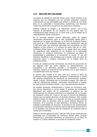 4.3. SELLOS DE CALIDAD

Los sellos de calidad en Internet tienen como misión mostrar a los
usuarios que las entidades que los exhiben presentan mayores
compromisos en las actividades que ofrecen a través de sus sitios
web, en su publicidad y transacciones económicas, con elevados
niveles de protección al usuario en sus derechos e intereses.
Además mejoran la imagen y la “reputación online”, con lo que
mejoran la percepción de los usuarios de una página web. La
transparencia legal siempre es un buen aval y es el reflejo de la
responsabilidad social corporativa.
En el mercado español existen diferentes sellos de calidad
reconocidos oficialmente, pero el más consolidado desde 2003 y
apoyado por el sector de Internet, es el Sello de Confianza Online,
con cerca de 1.700 entidades adheridas, que representan más de
2.300 sitios web. Las empresas adheridas han aumentado un 23%
respecto al año anterior y el número de webs más de un 24%.
Confianza Online basa su actividad en un código ético que recoge
los estándares más exigentes en los ámbitos de la publicidad
interactiva, el comercio electrónico, la protección de datos, la
accesibilidad y usabilidad y la protección al menor. El uso del
distintivo identifica a las entidades que cumplen toda esa serie de
requisitos éticos y legales, plasmados en el código ético de
Confianza Online.
El sello de calidad permite incrementar los ratios de conversión de
las páginas web, así como mejorar su posicionamiento en
buscadores y en definitiva, permite a la pequeña y mediana
empresa, situarse al nivel de las más grandes, con lo que mejora la
competitividad entre las mismas.
El usuario que accede a un sitio web que incluye el Sello de
Confianza Online puede además presentar reclamaciones a través
del sistema extrajudicial de resolución de controversias, gratuito,
rápido y eficaz, reconocido por la Comisión Europea. Son cada vez
más las instituciones públicas, nacionales, autonómicas y locales,
las que conocen Confianza Online y sus reconocimientos oficiales.
Se pueden presentar reclamaciones a través de formulario web,
fax, correo electrónico y correo postal. El proceso de tramitación
dependerá del objeto de la reclamación y destaca en las
reclamaciones de comercio electrónico la realización de un proceso
de mediación online de 7 días en los que un Comité de Mediación
intenta que las partes alcancen un acuerdo amistoso. Sólo cuando
finaliza el plazo sin llegar a un acuerdo, se inicia un proceso arbitral
vinculante para la empresa ante la Junta Arbitral Nacional de
Consumo. Si la empresa no está adherida a Confianza Online, se
traslada a autoridades de consumo. El proceso en las reclamaciones
de publicidad interactiva se tramita ante la Asociación Autocontrol y
si no prospera una primera fase de mediación se sustancia ante el
Jurado de la Publicidad.
Hasta el mes de agosto de 2012, más del 74% de las reclamaciones
tramitadas por la Secretaría de Confianza Online sobre compras
electrónicas y publicidad interactiva, se resolvieron en un plazo no
superior a 10 días mediante un acuerdo de mediación online.




                             Comercio Electrónico B2C 2011. Edición 2012   53
 
