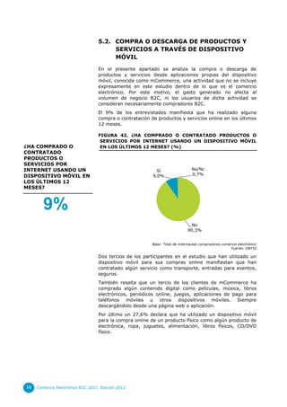 5.2. COMPRA O DESCARGA DE PRODUCTOS Y
                                       SERVICIOS A TRAVÉS DE DISPOSITIVO
                                       MÓVIL

                                  En el presente apartado se analiza la compra o descarga de
                                  productos y servicios desde aplicaciones propias del dispositivo
                                  móvil, conocida como mCommerce, una actividad que no se incluye
                                  expresamente en este estudio dentro de lo que es el comercio
                                  electrónico. Por este motivo, el gasto generado no afecta al
                                  volumen de negocio B2C, ni los usuarios de dicha actividad se
                                  consideran necesariamente compradores B2C.
                                  El 9% de los entrevistados manifiesta que ha realizado alguna
                                  compra o contratación de productos y servicios online en los últimos
                                  12 meses.

                                  FIGURA 42. ¿HA COMPRADO O CONTRATADO PRODUCTOS O
                                   SERVICIOS POR INTERNET USANDO UN DISPOSITIVO MÓVIL
¿HA COMPRADO O                     EN LOS ÚLTIMOS 12 MESES? (%)
CONTRATADO
PRODUCTOS O
SERVICIOS POR
INTERNET USANDO UN                                         Sí                  Ns/Nc
DISPOSITIVO MÓVIL EN                                     9,0%                  0,7%
LOS ÚLTIMOS 12
MESES?



        9%
                                                                               No
                                                                             90,3%


                                                         Base: Total de internautas compradores comercio electrónico
                                                                                                    Fuente: ONTSI

                                  Dos tercios de los participantes en el estudio que han utilizado un
                                  dispositivo móvil para sus compras online manifiestan que han
                                  contratado algún servicio como transporte, entradas para eventos,
                                  seguros.
                                  También resalta que un tercio de los clientes de mCommerce ha
                                  comprado algún contenido digital como películas, música, libros
                                  electrónicos, periódicos online, juegos, aplicaciones de pago para
                                  teléfonos móviles u otros dispositivos móviles. Siempre
                                  descargándolo desde una página web o aplicación.
                                  Por último un 27,6% declara que ha utilizado un dispositivo móvil
                                  para la compra online de un producto físico como algún producto de
                                  electrónica, ropa, juguetes, alimentación, libros físicos, CD/DVD
                                  físico.




58   Comercio Electrónico B2C 2011. Edición 2012
 
