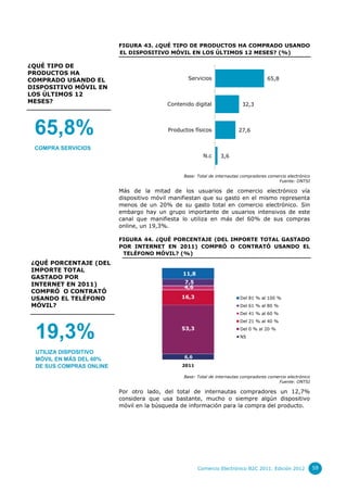 FIGURA 43. ¿QUÉ TIPO DE PRODUCTOS HA COMPRADO USANDO
                         EL DISPOSITIVO MÓVIL EN LOS ÚLTIMOS 12 MESES? (%)

¿QUÉ TIPO DE
PRODUCTOS HA
COMPRADO USANDO EL                              Servicios                            65,8
DISPOSITIVO MÓVIL EN
LOS ÚLTIMOS 12
MESES?                                   Contenido digital                32,3




 65,8%                                   Productos físicos              27,6


 COMPRA SERVICIOS
                                                       N.c      3,6


                                               Base: Total de internautas compradores comercio electrónico
                                                                                          Fuente: ONTSI

                         Más de la mitad de los usuarios de comercio electrónico vía
                         dispositivo móvil manifiestan que su gasto en el mismo representa
                         menos de un 20% de su gasto total en comercio electrónico. Sin
                         embargo hay un grupo importante de usuarios intensivos de este
                         canal que manifiesta lo utiliza en más del 60% de sus compras
                         online, un 19,3%.

                         FIGURA 44. ¿QUÉ PORCENTAJE (DEL IMPORTE TOTAL GASTADO
                         POR INTERNET EN 2011) COMPRÓ O CONTRATÓ USANDO EL
                          TELÉFONO MÓVIL? (%)
¿QUÉ PORCENTAJE (DEL
IMPORTE TOTAL
                                              11,8
GASTADO POR
INTERNET EN 2011)                              7,5
                                               4,6
COMPRÓ O CONTRATÓ
USANDO EL TELÉFONO                            16,3                       Del 81 % al 100 %
MÓVIL?                                                                   Del 61 % al 80 %
                                                                         Del 41 % al 60 %
                                                                         Del 21 % al 40 %


 19,3%                                        53,3                       Del 0 % al 20 %
                                                                         NS


 UTILIZA DISPOSITIVO
                                               6,6
 MÓVIL EN MÁS DEL 60%
 DE SUS COMPRAS ONLINE                        2011

                                               Base: Total de internautas compradores comercio electrónico
                                                                                          Fuente: ONTSI

                         Por otro lado, del total de internautas compradores un 12,7%
                         considera que usa bastante, mucho o siempre algún dispositivo
                         móvil en la búsqueda de información para la compra del producto.




                                                     Comercio Electrónico B2C 2011. Edición 2012             59
 
