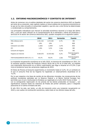 1.2. ENTORNO MACROECONÓMICO Y CONTEXTO DE INTERNET

    Antes de comenzar con el análisis detallado del sector de comercio electrónico B2C en España
    así como de su evolución, este capítulo realiza un breve análisis de la coyuntura económica en
    la que se ha visto envuelto el consumidor español y que de una u otra forma ha determinado
    y condicionado su comportamiento.
    Los principales indicadores que marcan la actividad económica nacional a lo largo del último
    año, y que por tanto influyen en el comportamiento de la demanda y oferta de productos y
    servicios en el sector del comercio electrónico B2C, quedan recogidos en el siguiente cuadro:

                                            2010          2011       Variación       Fuente
    PIB (millones de €)                     1.051.342   1.073.383      0,7%            INE
    IVA                                       18%         18%            -             BOE
    Cotización euro-dólar                    1,3262      1,2939        -2,4%           BCE
    IPC                                       1,8%        3,2%         1,4pp           INE
    Consumo de hogares                            -         -          -0,1%           INE
                                                                                 Panel de hogares
    Hogares con Internet                    9.464.070   10.343.462     9,2%
                                                                                      ONTSI
                                                                                 Panel de hogares
    Internautas/población total (15 y +)      65,1%       66,3%        1,2pp
                                                                                      ONTSI

    La incipiente recuperación económica en el año 2010, no termina de consolidarse en 2011. En
    la variación positiva media del Producto Interior Bruto del 0,7% en el total año, se engloba
    una importante disminución en el último cuatrimestre que llega a situarse en el 0,3% y que
    inicia la tendencia hacia las variaciones negativas de 2012.
    El Índice de Precios al Consumo experimenta un incremento hasta el 3,2%. En un contexto en
    el que el consumo final de los hogares ha registrado un estancamiento situándose en el
    -0,1%.
    Por lo que respecta a los tipos de cambio de las diferentes monedas, las consecuencias de las
    políticas monetarias aplicadas por la Reserva Federal y el Banco Central Europeo han
    permitido que el euro mantuviese la fortaleza ya registrada en el año 2010 frente al dólar —
    con la consiguiente repercusión en los precios de los bienes producidos en Europa—, con
    significativos avances hasta los máximos de finales del primer semestre, para ir relajando
    posiciones en el último trimestre del año.
    El año 2011 ha sido, por tanto, un año de transición entre una incipiente recuperación en
    2010 y una vuelta a la contracción económica, sobre todo en los últimos meses del año.




6   Comercio Electrónico B2C 2011. Edición 2012
 