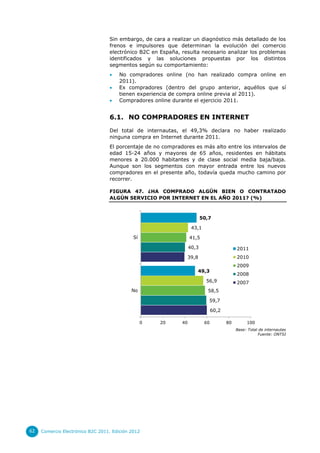 Sin embargo, de cara a realizar un diagnóstico más detallado de los
                                  frenos e impulsores que determinan la evolución del comercio
                                  electrónico B2C en España, resulta necesario analizar los problemas
                                  identificados y las soluciones propuestas por los distintos
                                  segmentos según su comportamiento:
                                      No compradores online (no han realizado compra online en
                                       2011).
                                      Ex compradores (dentro del grupo anterior, aquéllos que sí
                                       tienen experiencia de compra online previa al 2011).
                                      Compradores online durante el ejercicio 2011.


                                  6.1. NO COMPRADORES EN INTERNET

                                  Del total de internautas, el 49,3% declara no haber realizado
                                  ninguna compra en Internet durante 2011.
                                  El porcentaje de no compradores es más alto entre los intervalos de
                                  edad 15-24 años y mayores de 65 años, residentes en hábitats
                                  menores a 20.000 habitantes y de clase social media baja/baja.
                                  Aunque son los segmentos con mayor entrada entre los nuevos
                                  compradores en el presente año, todavía queda mucho camino por
                                  recorrer.

                                  FIGURA 47. ¿HA COMPRADO ALGÚN BIEN O CONTRATADO
                                  ALGÚN SERVICIO POR INTERNET EN EL AÑO 2011? (%)



                                                                         50,7

                                                                   43,1

                                             Sí                   41,5

                                                                  40,3                     2011
                                                               39,8                        2010
                                                                                           2009
                                                                     49,3
                                                                                           2008
                                                                           56,9            2007
                                            No                             58,5

                                                                            59,7

                                                                               60,2

                                                  0   20     40           60          80        100
                                                                                           Base: Total de internautas
                                                                                                      Fuente: ONTSI




62   Comercio Electrónico B2C 2011. Edición 2012
 