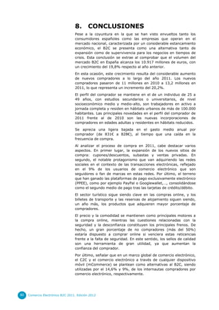 8.       CONCLUSIONES
                                  Pese a la coyuntura en la que se han visto envueltos tanto los
                                  consumidores españoles como las empresas que operan en el
                                  mercado nacional, caracterizada por un considerable estancamiento
                                  económico, el B2C se presenta como una alternativa tanto de
                                  expansión como de supervivencia para los negocios en tiempos de
                                  crisis. Esta conclusión se extrae al comprobar que el volumen del
                                  mercado B2C en España alcanza los 10.917 millones de euros, con
                                  un crecimiento del 19,8% respecto al año anterior.
                                  En esta ocasión, este crecimiento resulta del considerable aumento
                                  de nuevos compradores a lo largo del año 2011. Los nuevos
                                  compradores pasaron de 11 millones en 2010 a 13,2 millones en
                                  2011, lo que representa un incremento del 20,2%.
                                  El perfil del comprador se mantiene en el de un individuo de 25 a
                                  49 años, con estudios secundarios o universitarios, de nivel
                                  socioeconómico medio y medio-alto, son trabajadores en activo a
                                  jornada completa y residen en hábitats urbanos de más de 100.000
                                  habitantes. Las principales novedades en el perfil del comprador de
                                  2011 frente al de 2010 son las nuevas incorporaciones de
                                  compradores en edades adultas y residentes en hábitats reducidos.
                                  Se aprecia una ligera bajada en el gasto medio anual por
                                  comprador (de 831€ a 828€), al tiempo que una caída en la
                                  frecuencia de compra.
                                  Al analizar el proceso de compra en 2011, cabe destacar varios
                                  aspectos. En primer lugar, la expansión de los nuevos sitios de
                                  compra: cupones/descuentos, subastas y ventas privadas. En
                                  segundo, el notable protagonismo que van adquiriendo las redes
                                  sociales en el contexto de las transacciones electrónicas, reflejado
                                  en el 9% de los usuarios de comercio electrónico que son
                                  seguidores o fan de marcas en estas redes. Por último, el terreno
                                  que han ganado las plataformas de pago exclusivamente electrónico
                                  (PPEE), como por ejemplo PayPal o Googlewallet,…, consolidándose
                                  como el segundo medio de pago tras las tarjetas de crédito/débito.
                                  El sector turístico sigue siendo clave en las compras online, y los
                                  billetes de transporte y las reservas de alojamiento siguen siendo,
                                  un año más, los productos que adquieren mayor porcentaje de
                                  compradores.
                                  El precio y la comodidad se mantienen como principales motores a
                                  la compra online, mientras las cuestiones relacionadas con la
                                  seguridad y la desconfianza constituyen los principales frenos. De
                                  hecho, un gran porcentaje de no compradores (más del 50%)
                                  estaría dispuesto a comprar online si venciera estas reticencias
                                  frente a la falta de seguridad. En este sentido, los sellos de calidad
                                  son una herramienta de gran utilidad, ya que aumentan la
                                  confianza del comprador.
                                  Por último, señalar que en un marco global de comercio electrónico,
                                  el C2C y el comercio electrónico a través de cualquier dispositivo
                                  móvil (mCommerce) se plantean como alternativas al B2C, siendo
                                  utilizadas por el 14,6% y 9%, de los internautas compradores por
                                  comercio electrónico, respectivamente.




80   Comercio Electrónico B2C 2011. Edición 2012
 