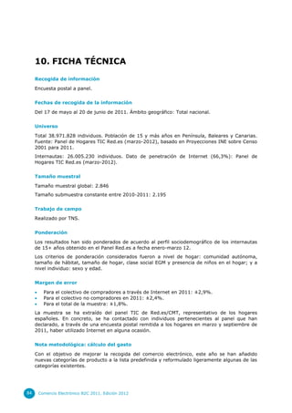 10. FICHA TÉCNICA
     Recogida de información

     Encuesta postal a panel.


     Fechas de recogida de la información

     Del 17 de mayo al 20 de junio de 2011. Ámbito geográfico: Total nacional.


     Universo

     Total 38.971.828 individuos. Población de 15 y más años en Península, Baleares y Canarias.
     Fuente: Panel de Hogares TIC Red.es (marzo-2012), basado en Proyecciones INE sobre Censo
     2001 para 2011.
     Internautas: 26.005.230 individuos. Dato de penetración de Internet (66,3%): Panel de
     Hogares TIC Red.es (marzo-2012).


     Tamaño muestral

     Tamaño muestral global: 2.846
     Tamaño submuestra constante entre 2010-2011: 2.195


     Trabajo de campo

     Realizado por TNS.


     Ponderación

     Los resultados han sido ponderados de acuerdo al perfil sociodemográfico de los internautas
     de 15+ años obtenido en el Panel Red.es a fecha enero-marzo 12.
     Los criterios de ponderación considerados fueron a nivel de hogar: comunidad autónoma,
     tamaño de hábitat, tamaño de hogar, clase social EGM y presencia de niños en el hogar; y a
     nivel individuo: sexo y edad.


     Margen de error

          Para el colectivo de compradores a través de Internet en 2011: ±2,9%.
          Para el colectivo no compradores en 2011: ±2,4%.
          Para el total de la muestra: ±1,8%.
     La muestra se ha extraído del panel TIC de Red.es/CMT, representativo de los hogares
     españoles. En concreto, se ha contactado con individuos pertenecientes al panel que han
     declarado, a través de una encuesta postal remitida a los hogares en marzo y septiembre de
     2011, haber utilizado Internet en alguna ocasión.


     Nota metodológica: cálculo del gasto

     Con el objetivo de mejorar la recogida del comercio electrónico, este año se han añadido
     nuevas categorías de producto a la lista predefinida y reformulado ligeramente algunas de las
     categorías existentes.




84       Comercio Electrónico B2C 2011. Edición 2012
 