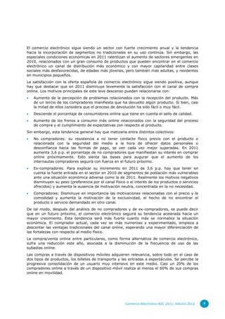 El comercio electrónico sigue siendo un sector con fuerte crecimiento anual y la tendencia
hacia la incorporación de segmentos no tradicionales en su uso continúa. Sin embargo, las
especiales condiciones económicas en 2011 ralentizan el aumento de sectores emergentes en
2010, relacionados con un gran consumo de productos que pueden encontrar en el comercio
electrónico un canal de distribución más económico y con mayor capilaridad entre clases
sociales más desfavorecidas, de edades más jóvenes, pero también más adultas, y residentes
en municipios pequeños.
La satisfacción con la oferta española de comercio electrónico sigue siendo positiva, aunque
hay que destacar que en 2011 disminuye levemente la satisfacción con el canal de compra
online. Los motivos principales de este leve descenso pueden relacionarse con:
   Aumento de la percepción de problemas relacionados con la recepción del producto. Más
    de un tercio de los compradores manifiesta que ha devuelto algún producto. Si bien, casi
    la mitad de ellos considera que el proceso de devolución ha sido fácil o muy fácil.
   Desciende el porcentaje de consumidores online que tiene en cuenta el sello de calidad.
   Aumento de los frenos a consumir más online relacionados con la seguridad del proceso
    de compra y el cumplimiento de expectativas con respecto al producto.
Sin embargo, esta tendencia general hay que matizarla entre distintos colectivos:
   No compradores: su resistencia a no tener contacto físico previo con el producto o
    relacionada con la seguridad del medio a la hora de ofrecer datos personales o
    desconfianza hacia las formas de pago, se ven cada vez mejor superadas. En 2011
    aumenta 3,6 p.p. el porcentaje de no compradores que manifiestan su interés en comprar
    online próximamente. Esto sienta las bases para augurar que el aumento de los
    internautas compradores seguirá con fuerza en el futuro próximo.
   Ex-compradores: Para explicar su incremento en 2011 de 3,6 p.p. hay que tener en
    cuenta la fuerte entrada en el sector en 2010 de segmentos de población más vulnerables
    ante una situación económica adversa como la de 2011. Realmente los motivos negativos
    disminuyen su peso (preferencia por el canal físico o el interés de los productos o servicios
    ofrecidos) y aumenta la ausencia de motivación neutra, concentrada en la no necesidad.
   Compradores: Disminuye en importancia las motivaciones relacionadas con el precio y la
    comodidad y aumenta la motivación de la exclusividad, el hecho de no encontrar el
    producto o servicio demandado en otro canal.
De tal modo, después del análisis de no compradores y de ex-compradores, se puede decir
que en un futuro próximo, el comercio electrónico seguirá su tendencia acelerada hacia un
mayor crecimiento. Esta tendencia será más fuerte cuanto más se normalice la situación
económica. El comprador actual, cada vez es más numeroso y experimentado, empieza a
descontar las ventajas tradicionales del canal online, esperando una mayor diferenciación de
las fortalezas con respecto al medio físico.
La compra/venta online entre particulares, como forma alternativa de comercio electrónico,
sufre una reducción este año, asociada a la disminución de la frecuencia de uso de las
subastas online.
Las compras a través de dispositivos móviles adquieren relevancia, sobre todo en el caso de
dos tipos de productos, los billetes de transporte y las entradas a espectáculos. Se percibe la
progresiva consolidación de un usuario muy intensivo en este medio. Casi un 20% de los
compradores online a través de un dispositivo móvil realiza al menos el 60% de sus compras
online en movilidad.




                                                       Comercio Electrónico B2C 2011. Edición 2012   9
 