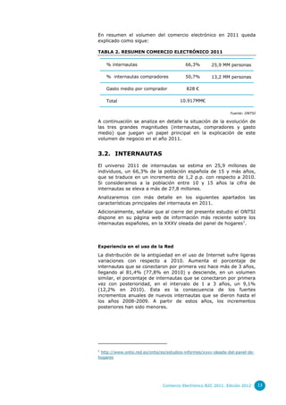 En resumen el volumen del comercio electrónico en 2011 queda
explicado como sigue:
TABLA 2. RESUMEN COMERCIO ELECTRÓNICO 2011
% internautas

66,3%

25,9 MM personas

% internautas compradores

50,7%

13,2 MM personas

Gasto medio por comprador

828 €
10.917MM€

Total

Fuente: ONTSI

A continuación se analiza en detalle la situación de la evolución de
las tres grandes magnitudes (internautas, compradores y gasto
medio) que juegan un papel principal en la explicación de este
volumen de negocio en el año 2011.

3.2. INTERNAUTAS
El universo 2011 de internautas se estima en 25,9 millones de
individuos, un 66,3% de la población española de 15 y más años,
que se traduce en un incremento de 1,2 p.p. con respecto a 2010.
Si consideramos a la población entre 10 y 15 años la cifra de
internautas se eleva a más de 27,8 millones.
Analizaremos con más detalle en los siguientes apartados las
características principales del internauta en 2011.
Adicionalmente, señalar que al cierre del presente estudio el ONTSI
dispone en su página web de información más reciente sobre los
internautas españoles, en la XXXV oleada del panel de hogares1.

Experiencia en el uso de la Red

La distribución de la antigüedad en el uso de Internet sufre ligeras
variaciones con respecto a 2010. Aumenta el porcentaje de
internautas que se conectaron por primera vez hace más de 3 años,
llegando al 81,4% (77,8% en 2010) y desciende, en un volumen
similar, el porcentaje de internautas que se conectaron por primera
vez con posterioridad, en el intervalo de 1 a 3 años, un 9,1%
(12,2% en 2010). Esta es la consecuencia de los fuertes
incrementos anuales de nuevos internautas que se dieron hasta el
los años 2008-2009. A partir de estos años, los incrementos
posteriores han sido menores.

1

http://www.ontsi.red.es/ontsi/es/estudios-informes/xxxv-oleada-del-panel-dehogares

Comercio Electrónico B2C 2011. Edición 2012

13

 