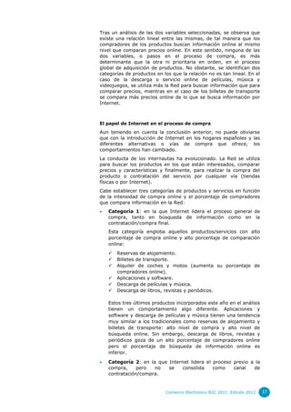 Tras un análisis de las dos variables seleccionadas, se observa que
existe una relación lineal entre las mismas, de tal manera que los
compradores de los productos buscan información online al mismo
nivel que comparan precios online. En este sentido, ninguna de las
dos variables, o pasos en el proceso de compra, es más
determinante que la otra ni prioritaria en orden, en el proceso
global de adquisición de productos. No obstante, se identifican dos
categorías de productos en los que la relación no es tan lineal. En el
caso de la descarga o servicio online de películas, música y
videojuegos, se utiliza más la Red para buscar información que para
comparar precios, mientras en el caso de los billetes de transporte
se compara más precios online de lo que se busca información por
Internet.

El papel de Internet en el proceso de compra

Aun teniendo en cuenta la conclusión anterior, no puede obviarse
que con la introducción de Internet en los hogares españoles y las
diferentes alternativas o vías de compra que ofrece, los
comportamientos han cambiado.
La conducta de los internautas ha evolucionado. La Red se utiliza
para buscar los productos en los que están interesados, comparar
precios y características y finalmente, para realizar la compra del
producto o contratación del servicio por cualquier vía (tiendas
físicas o por Internet).
Cabe establecer tres categorías de productos y servicios en función
de la intensidad de compra online y el porcentaje de compradores
que compara información en la Red:


Categoría 1: en la que Internet lidera el proceso general de
compra, tanto en búsqueda de información como en la
contratación/compra final.
Esta categoría engloba aquellos productos/servicios con alto
porcentaje de compra online y alto porcentaje de comparación
online:







Reservas de alojamiento.
Billetes de transporte.
Alquiler de coches y motos (aumenta su porcentaje de
compradores online).
Aplicaciones y software.
Descarga de películas y música.
Descarga de libros, revistas y periódicos.

Estos tres últimos productos incorporados este año en el análisis
tienen un comportamiento algo diferente. Aplicaciones y
software y descarga de películas y música tienen una tendencia
muy similar a los tradicionales como reservas de alojamiento y
billetes de transporte: alto nivel de compra y alto nivel de
búsqueda online. Sin embargo, descarga de libros, revistas y
periódicos goza de un alto porcentaje de compradores online
pero el porcentaje de búsqueda de información online es
inferior.


Categoría 2: en la que Internet lidera el proceso previo a la
compra,
pero
no
se
consolida
como
canal
de
contratación/compra.

Comercio Electrónico B2C 2011. Edición 2012

17

 