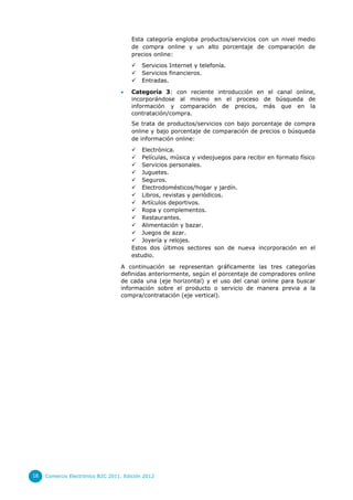 Esta categoría engloba productos/servicios con un nivel medio
de compra online y un alto porcentaje de comparación de
precios online:





Servicios Internet y telefonía.
Servicios financieros.
Entradas.

Categoría 3: con reciente introducción en el canal online,
incorporándose al mismo en el proceso de búsqueda de
información y comparación de precios, más que en la
contratación/compra.
Se trata de productos/servicios con bajo porcentaje de compra
online y bajo porcentaje de comparación de precios o búsqueda
de información online:
 Electrónica.
 Películas, música y videojuegos para recibir en formato físico
 Servicios personales.
 Juguetes.
 Seguros.
 Electrodomésticos/hogar y jardín.
 Libros, revistas y periódicos.
 Artículos deportivos.
 Ropa y complementos.
 Restaurantes.
 Alimentación y bazar.
 Juegos de azar.
 Joyería y relojes.
Estos dos últimos sectores son de nueva incorporación en el
estudio.

A continuación se representan gráficamente las tres categorías
definidas anteriormente, según el porcentaje de compradores online
de cada una (eje horizontal) y el uso del canal online para buscar
información sobre el producto o servicio de manera previa a la
compra/contratación (eje vertical).

18

Comercio Electrónico B2C 2011. Edición 2012

 