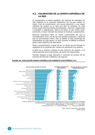 4.2. VALORACIÓN DE LA OFERTA ESPAÑOLA EN
LA RED
Si consideramos la oferta española, los sectores de actividad con
más tradición en el comercio electrónico son los que reciben un
mayor nivel de conocimiento, una buena valoración y una mayor
intención de compra en el caso que ésta se ampliara. En este
primer grupo tenemos billetes de transporte, reservas y alojamiento
y entradas a espectáculos. Dentro de éstos, el que recibe mejor
valoración y mayor intención de compra es reservas y alojamientos.
Servicios financieros tiene un menor conocimiento del que le
correspondería como uno de los tres grandes productos y servicios
que se comercializan online. Esto es debido al bajo porcentaje de
compradores de este sector; su gran volumen es debido al altísimo
gasto medio específico de este sector.
Ropa y complementos, a pesar de ser un sector que ha frenado su
expansión en el presente año, recibe una valoración muy positiva.
A parte de lo anterior, destaca la alta intención de compra, si la
oferta española fuera más amplia, del sector de restaurantes.
También destaca la baja valoración e intención de compra de los
servicios de Internet y telefonía y de seguros.
FIGURA 36. EVALUACIÓN OFERTA ESPAÑOLA EN COMERCIO ELECTRÓNICO (%)

Valoración muy buena de la
oferta española *

Conoce la oferta española por Internet
Billetes de transporte

81,6

Reservas alojamiento y paquete turístico

21,1

77,3

Entradas a espectáculos

70,8

Ropa y complementos

59,8

39,2

29,0

43,1

21,4

61,5

Servicios de Internet y telefonía

Intención de comprar si la oferta
española fuese mayor *

36,8

23,0
14,8

Restaurantes

58,7

20,8

Artículos deportivos

58,5

26,3
21,9

19,4

Seguro

56,8

Electrónica: imagen, sonido, comunicaciones, hardware

56,0

19,3

Libros, revistas, y periódicos

55,6

18,1

Servicios personales, experiencias y sensaciones

54,7

15,4

Alquiler de coches y motor

54,2

31,1
26,5

15,3

Alimentación y bazar

53,4

Electrodomésticos, hogar y jardín

51,5

Servicios financieros

49,5

Descarga o suscripción de libros, revistas y periódicos

49,3

Películas,música y videojuegos para recibir en…
Descarga, o servicio online, de películas, música y…
Aplicaciones y software
Juegos de azar, concursos, apuestas y lotería
Juguetes, juegos de mesa y juegos

Joyería y relojes

49,0
47,2
46,2

46,0
44,4
42,8

15,1

21,9
23,3
28,0
28,3
26,9
27,0

18,2
17,4

22,8
26,6

18,0
12,5
17,1

13,2
15,7
12,1
12,1
11,7

26,0
23,5
23,9
23,3
18,1
22,8
20,1

* Para la valoración de la oferta y la intención de compra si la oferta fuese mayor, se consideran las respuestas
correspondientes a los dos valores superiores (6 y 7) sobre una escala de 1 a 7, donde:
- valoración de la oferta española: 7= “Muy buena ” ; 1= “Muy mala”
- intención de compra: 7= “Total probabilidad ” ; 1= “Ninguna probabilidad”
Base: Total de internautas compradores
Fuente: ONTSI

52

Comercio Electrónico B2C 2011. Edición 2012

 