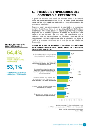 6.

FRENOS E IMPULSORES DEL
COMERCIO ELECTRÓNICO

El grado de acuerdo con todos los posibles frenos a la compra
online ha subido respecto al año 2010. De forma global se puede
hablar de dos principales barreras hacia la compra online entre los
internautas españoles.
En primer lugar, las relacionadas con la seguridad en el proceso de
compra: desconfianza frente al uso que se pueda hacer de los datos
personales o financieros. Éstas han sido las que más relevancia han
adquirido en el presente ejercicio, subiendo en importancia con
respecto al año anterior. Por otro lado, las relacionadas con el
producto: que las características del producto comprado no se
correspondan con las expectativas, que el producto no llegue a
recibirse o no poder devolverlo en el caso de que su estado sea
defectuoso.

FRENOS AL COMERCIO
ELECTRÓNICO B2C

54,4%
DESCONFIANZA A
FACILITAR SUS DATOS
FINANCIEROS

53,1%
LE PREOCUPA EL USO DE
LOS DATOS PERSONALES

FIGURA 46. NIVEL DE ACUERDO ALTO SOBRE AFIRMACIONES
RELACIONADAS CON INTERNET COMO MEDIO DE COMPRA (%
DE ACUERDO MUY ALTO)
54,4

Si utilizara Internet para comprar, tendría
reticencia a dar mis datos financieros

43,8

53,1

Si utilizara Internet para comprar, tendría
desconfianza del uso que se le pueda dar a
mi información personal

45,7

Si utilizara Internet para comprar, me
preocuparía que las características del
producto comprado no se correspondieran
con mis expectativas

53,2
2011

47,0

2010
51,0

Si utilizara Internet para comprar, me
preocuparía no recibir el producto o no
poder devolverlo si su estado es defectuoso

46,4

39,0

Creo que Internet no sería un canal seguro
para realizar mis compras

30,7

36,7

En general, creo que usar Internet para
realizar las compras es arriesgado

31,0
0

10

20

30

40

50

60

70

80

90 100

∑ de los valores 6 y 7 sobre una escala de 1 a 7,
7= “Totalmente de acuerdo” ; 1=”Totalmente en desacuerdo”
Base: Total de internautas no compradores
Fuente: ONTSI

Comercio Electrónico B2C 2011. Edición 2012

61

 