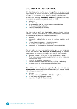 7.2. PERFIL DE LOS SEGMENTOS
En el análisis de los perfiles socio-demográficos de los segmentos
identificados en el apartado anterior, observamos perfiles similares
a lo que ya hemos visto en los capítulos sobre la muestra total.
El perfil más típico del comprador constante corresponde en gran
medida con lo que además ya se constató en 2010:






Hombres.
25 a 49 años.
Localidades con más de 100.000 habitantes o capitales.
De clase social alta/media alta.
Trabajadores a tiempo completo.

Se diferencia del perfil del comprador nuevo, el cual muestra
además bastante similitud con el del comprador en los sectores de
actividad emergentes de la muestra total en 2010:






Hombres.
Jóvenes (15 a 24 años) y personas de mediana edad (35 a 49
años).
Estudiantes y trabajadores a tiempo completo.
De nivel socioeconómico media baja/baja.
Residentes en localidades de menos de 10.000 habitantes.

Por otro lado, se encuentran los internautas que no han comprado
nunca por Internet, los antiguos no compradores, y también
aquí se observan muchas similitudes con respecto al año pasado:






Personas jóvenes (15-24 años) y más mayores (65+ años).
Mayor presencia de estudiantes, jubilados y personas dedicadas
al cuidado del hogar.
Personas con estudios secundarios.
Localidades de tamaño medio (10.000 a 50.000 habitantes).
Particularmente de clases sociales media baja/baja.

Por último, el perfil del subsegmento de los nuevos no
compradores, personas que no compraron en 2011 pero sí alguna
vez antes, es el siguiente:





72

Mujeres.
Ciudades con más de 100.000 habitantes o capitales.
En gran parte de clase social media.
Proporción elevada de desempleados.

Comercio Electrónico B2C 2011. Edición 2012

 
