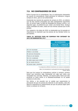 7.5. NO COMPRADORES EN 2010
Entre el grupo de no compradores, hay un subconjunto interesante
de nuevos no compradores. Estas personas no realizaron ninguna
compra en 2011, pero sí con anterioridad.
Analizando las razones de ausencia de compra en 2011, se obtiene
que las dos razones principales que este subsegmento argumenta
son, en primer lugar, la falta de necesidad de comprar online y, en
segundo lugar, la preferencia por visitar una tienda física. Aunque
hayan cambiado de orden, estas son las mismas razones que el año
pasado.
Con respecto a los datos de 2010, es destacable que ha ganado en
importancia la impresión que los precios de las tiendas online no
son baratos.
TABLA 25. MOTIVOS PARA NO COMPRAR POR INTERNET EN
2011 EN SUBMUESTRA (%)*
NO COMPRADORES
Nuevos No
Compradores

Antiguos No
Compradores

No lo he necesitado

53,9

---

Prefiero ir a la tienda

52,2

---

No servicios interesantes

31,1

---

Precios no son baratos

20,6

---

No lo he considerado

18,1

---

No medio seguro para comprar

16,9

---

No me resulta atractivo

12,5

---

No buenas exper. anteriores

12,3

* La pregunta se efectúa únicamente a los nuevos no compradores
Base: No compradores en submuestra de internautas 2010-2011
Fuente: ONTSI

Para que los nuevos no compradores vuelvan a comprar, primero
tienen que encontrar algo interesante y/o algo que cubra una
necesidad muy concreta. Además, una buena parte indica que sólo
acudirían al canal online si lo deseado/necesitado no se puede
comprar en otro sitio.
Por último, y de acuerdo con la subida que experimenta la
percepción de que los precios de Internet no son baratos, este año
gana en importancia el requerimiento de que los precios bajen para
volver a comprar en el futuro.

Comercio Electrónico B2C 2011. Edición 2012

77

 