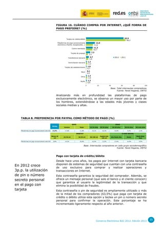 FIGURA 16. CUÁNDO COMPRA POR INTERNET, ¿QUÉ FORMA DE
PAGO PREFIERE? (%)

62,9
66,2

Tarjeta de crédito/débito

14,9
11,6

Plataformas de pago exclusivamente
electrónico (PayPal, Googlewallet,…)

11,3
10,7

Contra reembolso

7,2
3,2

Tarjeta de prepago

4,7
3,9

Transferencia bancaria

2012

2011

1,3
2,2

Domiciliación bancaria

1,0
0,7

Tarjeta del establecimiento

0,1
0,0

Móvil
Otros

1,3
2,0

Ns/Nc

1,3
0,9
0

20

40

60

80

100

Base: Total internautas compradores
Fuente: Panel Hogares, ONTSI

Analizando más en profundidad las plataformas de pago
exclusivamente electrónico, se observa un mayor uso por parte de
los hombres, extendiéndose a las edades más jóvenes y clases
sociales medias y altas.

TABLA 8. PREFERENCIA POR PAYPAL COMO MÉTODO DE PAGO (%)
SEXO
TOTAL
Plataformas de pago exclusivamente electrónico 14,9%

Hombre
17,6%

EDAD
Mujer

15/24 años

25/34 años

35/49 años

11,8%

19,1%

16,3%

15,9%

HABITAT
Menos 10
mil
Plataformas de pago exclusivamente electrónico 9,8%

50/64 años

65/más años

9,4%

2,2%

CLASE SOCIAL

10/20 mil

20/50 mil

50/100 mil

Capital más
100 mil

Alta Media Alta

Media

Media Baja,
Baja

14,2%

29,8%

10,3%

13,5%

17,6%

14,9%

9,9%

Base: Internautas compradores en cada grupo sociodemográfico
Fuente: Panel Hogares, ONTSI

Pago con tarjeta de crédito/débito

En 2012 crece
3p.p. la utilización
de pin o número
secreto personal
en el pago con
tarjeta

Desde hace unos años, los pagos por Internet con tarjeta bancaria
disponen de sistemas de seguridad que cuentan con una contraseña
de uso exclusivo para comprar y realizar operaciones y
transacciones en Internet.
Esta contraseña garantiza la seguridad del comprador. Además, se
ofrece un mensaje personal (que solo el banco y el cliente conocen)
que garantiza al usuario la legitimidad de la transacción y que
elimina la posibilidad de fraudes.
Esta contraseña o pin de seguridad es ampliamente utilizado y más
de la mitad de los compradores (63,5%) que paga con tarjeta de
crédito o débito utiliza esta opción y teclea un pin o número secreto
personal para confirmar la operación. Este porcentaje se ha
incrementado ligeramente respecto al año anterior.

Comercio Electrónico B2C 2012. Edición 2013

25

 