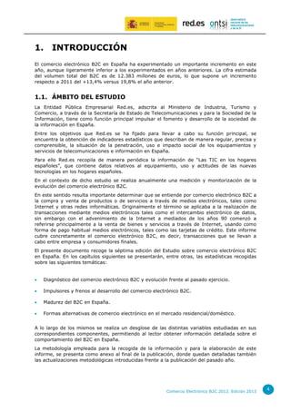 1.

INTRODUCCIÓN

El comercio electrónico B2C en España ha experimentado un importante incremento en este
año, aunque ligeramente inferior a los experimentados en años anteriores. La cifra estimada
del volumen total del B2C es de 12.383 millones de euros, lo que supone un incremento
respecto a 2011 del +13,4% versus 19,8% el año anterior.

1.1. ÁMBITO DEL ESTUDIO
La Entidad Pública Empresarial Red.es, adscrita al Ministerio de Industria, Turismo y
Comercio, a través de la Secretaría de Estado de Telecomunicaciones y para la Sociedad de la
Información, tiene como función principal impulsar el fomento y desarrollo de la sociedad de
la información en España.
Entre los objetivos que Red.es se ha fijado para llevar a cabo su función principal, se
encuentra la obtención de indicadores estadísticos que describan de manera regular, precisa y
comprensible, la situación de la penetración, uso e impacto social de los equipamientos y
servicios de telecomunicaciones e información en España.
Para ello Red.es recopila de manera periódica la información de “Las TIC en los hogares
españoles”, que contiene datos relativos al equipamiento, uso y actitudes de las nuevas
tecnologías en los hogares españoles.
En el contexto de dicho estudio se realiza anualmente una medición y monitorización de la
evolución del comercio electrónico B2C.
En este sentido resulta importante determinar que se entiende por comercio electrónico B2C a
la compra y venta de productos o de servicios a través de medios electrónicos, tales como
Internet y otras redes informáticas. Originalmente el término se aplicaba a la realización de
transacciones mediante medios electrónicos tales como el intercambio electrónico de datos,
sin embargo con el advenimiento de la Internet a mediados de los años 90 comenzó a
referirse principalmente a la venta de bienes y servicios a través de Internet, usando como
forma de pago habitual medios electrónicos, tales como las tarjetas de crédito. Este informe
cubre concretamente el comercio electrónico B2C, es decir, transacciones que se llevan a
cabo entre empresa y consumidores finales.
El presente documento recoge la séptima edición del Estudio sobre comercio electrónico B2C
en España. En los capítulos siguientes se presentarán, entre otras, las estadísticas recogidas
sobre las siguientes temáticas:



Diagnóstico del comercio electrónico B2C y evolución frente al pasado ejercicio.



Impulsores y frenos al desarrollo del comercio electrónico B2C.



Madurez del B2C en España.



Formas alternativas de comercio electrónico en el mercado residencial/doméstico.

A lo largo de los mismos se realiza un desglose de las distintas variables estudiadas en sus
correspondientes componentes, permitiendo al lector obtener información detallada sobre el
comportamiento del B2C en España.
La metodología empleada para la recogida de la información y para la elaboración de este
informe, se presenta como anexo al final de la publicación, donde quedan detalladas también
las actualizaciones metodológicas introducidas frente a la publicación del pasado año.

Comercio Electrónico B2C 2012. Edición 2013

4

 