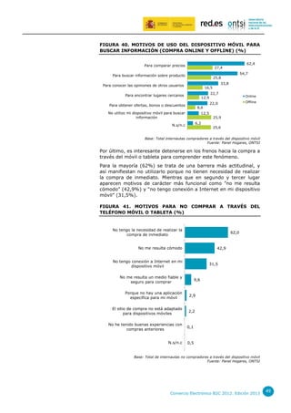 FIGURA 40. MOTIVOS DE USO DEL DISPOSITIVO MÓVIL PARA
BUSCAR INFORMACIÓN (COMPRA ONLINE Y OFFLINE) (%)
Para comparar precios

62,4

27,4

Para buscar información sobre producto

54,7

25,8

Para conocer las opiniones de otros usuarios

33,8

16,5

Para encontrar lugares cercanos

12,9

Para obtener ofertas, bonos o descuentos

8,6

No utilizo mi dispositivo móvil para buscar
información

12,5
6,2

N.s/n.c

22,7

Online
Offline

22,0

25,9
25,6

Base: Total internautas compradores a través del dispositivo móvil
Fuente: Panel Hogares, ONTSI

Por último, es interesante detenerse en los frenos hacia la compra a
través del móvil o tableta para comprender este fenómeno.
Para la mayoría (62%) se trata de una barrera más actitudinal, y
así manifiestan no utilizarlo porque no tienen necesidad de realizar
la compra de inmediato. Mientras que en segundo y tercer lugar
aparecen motivos de carácter más funcional como ”no me resulta
cómodo” (42,9%) y “no tengo conexión a Internet en mi dispositivo
móvil” (31,5%).
FIGURA 41. MOTIVOS PARA NO COMPRAR A TRAVÉS DEL
TELÉFONO MÓVIL O TABLETA (%)

No tengo la necesidad de realizar la
compra de inmediato

62,0

No me resulta cómodo

42,9

No tengo conexión a Internet en mi
dispositivo móvil

31,5

No me resulta un medio fiable y
seguro para comprar

9,6

Porque no hay una aplicación
específica para mi móvil

2,9

El sitio de compra no está adaptado
para dispositivos móviles

2,2

No he tenido buenas experiencias con
compras anteriores

0,1

N.s/n.c

0,5

Base: Total de internautas no compradores a través del dispositivo móvil
Fuente: Panel Hogares, ONTSI

Comercio Electrónico B2C 2012. Edición 2013

49

 