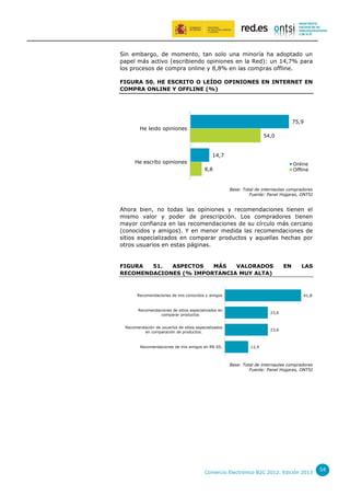 Sin embargo, de momento, tan solo una minoría ha adoptado un
papel más activo (escribiendo opiniones en la Red): un 14,7% para
los procesos de compra online y 8,8% en las compras offline.
FIGURA 50. HE ESCRITO O LEÍDO OPINIONES EN INTERNET EN
COMPRA ONLINE Y OFFLINE (%)

75,9
He leido opiniones
54,0

14,7
He escrito opiniones

Online
Offline

8,8

Base: Total de internautas compradores
Fuente: Panel Hogares, ONTSI

Ahora bien, no todas las opiniones y recomendaciones tienen el
mismo valor y poder de prescripción. Los compradores tienen
mayor confianza en las recomendaciones de su círculo más cercano
(conocidos y amigos). Y en menor medida las recomendaciones de
sitios especializados en comparar productos y aquellas hechas por
otros usuarios en estas páginas.

FIGURA
51.
ASPECTOS
MÁS
VALORADOS
RECOMENDACIONES (% IMPORTANCIA MUY ALTA)

Recomendaciones de mis conocidos y amigos

EN

LAS

41,8

Recomendaciones de sitios especializados en
comparar productos

23,6

Recomendación de usuarios de sitios especializados
en comparación de productos.

23,6

Recomendaciones de mis amigos en RR.SS.

12,9

Base: Total de internautas compradores
Fuente: Panel Hogares, ONTSI

Comercio Electrónico B2C 2012. Edición 2013

54

 