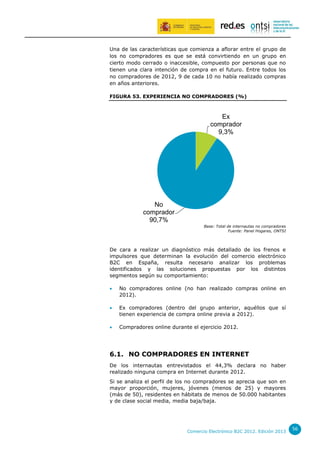Una de las características que comienza a aflorar entre el grupo de
los no compradores es que se está convirtiendo en un grupo en
cierto modo cerrado o inaccesible, compuesto por personas que no
tienen una clara intención de compra en el futuro. Entre todos los
no compradores de 2012, 9 de cada 10 no había realizado compras
en años anteriores.
FIGURA 53. EXPERIENCIA NO COMPRADORES (%)

Ex
comprador
9,3%

No
comprador
90,7%
Base: Total de internautas no compradores
Fuente: Panel Hogares, ONTSI

De cara a realizar un diagnóstico más detallado de los frenos e
impulsores que determinan la evolución del comercio electrónico
B2C en España, resulta necesario analizar los problemas
identificados y las soluciones propuestas por los distintos
segmentos según su comportamiento:


No compradores online (no han realizado compras online en
2012).



Ex compradores (dentro del grupo anterior, aquéllos que sí
tienen experiencia de compra online previa a 2012).



Compradores online durante el ejercicio 2012.

6.1. NO COMPRADORES EN INTERNET
De los internautas entrevistados el 44,3% declara no haber
realizado ninguna compra en Internet durante 2012.
Si se analiza el perfil de los no compradores se aprecia que son en
mayor proporción, mujeres, jóvenes (menos de 25) y mayores
(más de 50), residentes en hábitats de menos de 50.000 habitantes
y de clase social media, media baja/baja.

Comercio Electrónico B2C 2012. Edición 2013

56

 