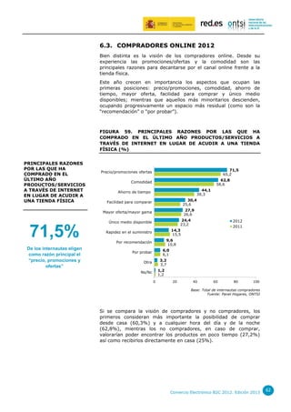 6.3. COMPRADORES ONLINE 2012
Bien distinta es la visión de los compradores online. Desde su
experiencia las promociones/ofertas y la comodidad son las
principales razones para decantarse por el canal online frente a la
tienda física.
Este año crecen en importancia los aspectos que ocupan las
primeras posiciones: precio/promociones, comodidad, ahorro de
tiempo, mayor oferta, facilidad para comprar y único medio
disponibles; mientras que aquellos más minoritarios descienden,
ocupando progresivamente un espacio más residual (como son la
“recomendación” o “por probar”).

FIGURA 59. PRINCIPALES RAZONES POR LAS QUE HA
COMPRADO EN EL ÚLTIMO AÑO PRODUCTOS/SERVICIOS A
TRAVÉS DE INTERNET EN LUGAR DE ACUDIR A UNA TIENDA
FÍSICA (%)
PRINCIPALES RAZONES
POR LAS QUE HA
COMPRADO EN EL
ÚLTIMO AÑO
PRODUCTOS/SERVICIOS
A TRAVÉS DE INTERNET
EN LUGAR DE ACUDIR A
UNA TIENDA FÍSICA

71,5
65,2

Precio/promociones ofertas

62,8
58,6

Comodidad
44,1
39,3

Ahorro de tiempo

30,4
25,6

Facilidad para comparar

27,9
26,6

Mayor oferta/mayor gama

24,4
23,2

Único medio disponible

71,5%
De los internautas eligen
como razón principal el
“precio, promociones y
ofertas”

2012
2011

14,3
15,5

Rapidez en el suministro

9,6
10,8

Por recomendación

6,0
6,1

Por probar

3,2
3,7

Otra

1,2
1,2

Ns/Nc
0

20

40

60

80

100

Base: Total de internautas compradores
Fuente: Panel Hogares, ONTSI

Si se compara la visión de compradores y no compradores, los
primeros consideran más importante la posibilidad de comprar
desde casa (60,3%) y a cualquier hora del día y de la noche
(62,8%), mientras los no compradores, en caso de comprar,
valorarían poder encontrar los productos en poco tiempo (27,2%)
así como recibirlos directamente en casa (25%).

Comercio Electrónico B2C 2012. Edición 2013

62

 