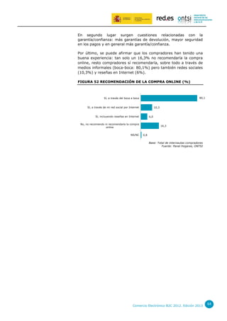 En segundo lugar surgen cuestiones relacionadas con la
garantía/confianza: más garantías de devolución, mayor seguridad
en los pagos y en general más garantía/confianza.
Por último, se puede afirmar que los compradores han tenido una
buena experiencia: tan solo un 16,3% no recomendaría la compra
online, resto compradores sí recomendaría, sobre todo a través de
medios informales (boca-boca: 80,1%) pero también redes sociales
(10,3%) y reseñas en Internet (6%).
FIGURA 52 RECOMENDACIÓN DE LA COMPRA ONLINE (%)

80,1

Sí, a través del boca a boca
Sí, a través de mi red social por Internet

10,3

Sí, incluyendo reseñas en Internet

6,0

No, no recomiendo ni recomendaría la compra
online
NS/NC

16,3
0,8

Base: Total de internautas compradores
Fuente: Panel Hogares, ONTSI

Comercio Electrónico B2C 2012. Edición 2013

64

 