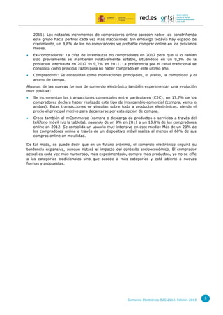 2011). Los notables incrementos de compradores online parecen haber ido constriñendo
este grupo hacia perfiles cada vez más inaccesibles. Sin embargo todavía hay espacio de
crecimiento, un 8,8% de los no compradores ve probable comprar online en los próximos
meses.


Ex-compradores: La cifra de internautas no compradores en 2012 pero que si lo habían
sido previamente se mantienen relativamente estable, situándose en un 9,3% de la
población internauta en 2012 vs 9,7% en 2011. La preferencia por el canal tradicional se
consolida como principal razón para no haber comprado en este último año.



Compradores: Se consolidan como motivaciones principales, el precio, la comodidad y el
ahorro de tiempo.

Algunas de las nuevas formas de comercio electrónico también experimentan una evolución
muy positiva:


Se incrementan las transacciones comerciales entre particulares (C2C), un 17,7% de los
compradores declara haber realizado este tipo de intercambio comercial (compra, venta o
ambas). Estas transacciones se vinculan sobre todo a productos electrónicos, siendo el
precio el principal motivo para decantarse por esta opción de compra.



Crece también el mCommerce (compra o descarga de productos o servicios a través del
teléfono móvil y/o la tableta), pasando de un 9% en 2011 a un 13,8% de los compradores
online en 2012. Se consolida un usuario muy intensivo en este medio: Más de un 20% de
los compradores online a través de un dispositivo móvil realiza al menos el 60% de sus
compras online en movilidad.

De tal modo, se puede decir que en un futuro próximo, el comercio electrónico seguirá su
tendencia expansiva, aunque notará el impacto del contexto socioeconómico. El comprador
actual es cada vez más numeroso, más experimentado, compra más productos, ya no se ciñe
a las categorías tradicionales sino que accede a más categorías y está abierto a nuevas
formas y propuestas.

Comercio Electrónico B2C 2012. Edición 2013

8

 