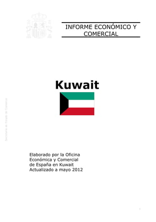  




                    INFORME ECONÓMICO Y
                         COMERCIAL




               Kuwait




    Elaborado por la Oficina
    Económica y Comercial
    de España en Kuwait
    Actualizado a mayo 2012




                                          1
 