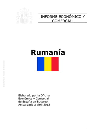  




                    INFORME ECONÓMICO Y
                         COMERCIAL




             Rumanía




    Elaborado por la Oficina
    Económica y Comercial
    de España en Bucarest
    Actualizado a abril 2012




                                          1
 