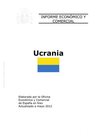  




                    INFORME ECONÓMICO Y
                         COMERCIAL




              Ucrania




    Elaborado por la Oficina
    Económica y Comercial
    de España en Kiev
    Actualizado a mayo 2012




                                          1
 