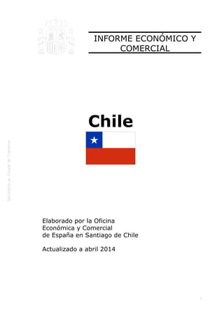 
1
INFORME ECONÓMICO Y
COMERCIAL
Chile
Elaborado por la Oficina
Económica y Comercial
de España en Santiago de Chile
Actualizado a abril 2014
 