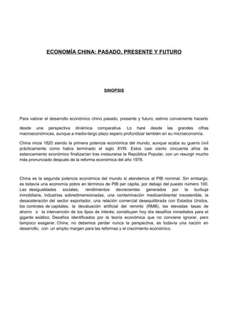 ECONOMÍA CHINA: PASADO, PRESENTE Y FUTURO




                                           SINOPSIS




Para valorar el desarrollo económico chino pasado, presente y futuro; estimo conveniente hacerlo

desde una perspectiva dinámica comparativa. Lo haré desde las grandes cifras
macroeconómicas, aunque a medio-largo plazo espero profundizar también en su microeconomía.

China inicia 1820 siendo la primera potencia económica del mundo, aunque acaba su guerra civil
prácticamente como había terminado el siglo XVIII. Estos casi ciento cincuenta años de
estancamiento económico finalizarían tras instaurarse la República Popular, con un resurgir mucho
más pronunciado después de la reforma económica del año 1978.



China es la segunda potencia económica del mundo si atendemos al PIB nominal. Sin embargo,
es todavía una economía pobre en términos de PIB per cápita, por debajo del puesto número 100.
Las desigualdades sociales, rendimientos decrecientes generados por la                    burbuja
inmobiliaria, industrias sobredimensionadas, una contaminación medioambiental insostenible, la
desaceleración del sector exportador, una relación comercial desequilibrada con Estados Unidos,
los controles de capitales, la devaluación artificial del reminbi (RMB), las elevadas tasas de
ahorro o la intervención de los tipos de interés; constituyen hoy día desafíos inmediatos para el
gigante asiático. Desafíos identificados por la teoría económica que no conviene ignorar, pero
tampoco exagerar. China, no debemos perder nunca la perspectiva, es todavía una nación en
desarrollo, con un amplio margen para las reformas y el crecimiento económico.
 