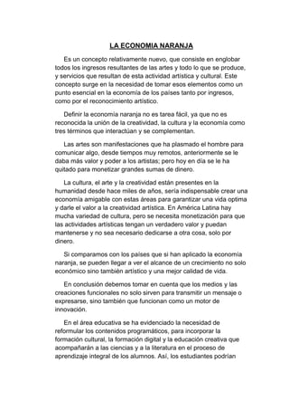 LA ECONOMIA NARANJA
Es un concepto relativamente nuevo, que consiste en englobar
todos los ingresos resultantes de las artes y todo lo que se produce,
y servicios que resultan de esta actividad artística y cultural. Este
concepto surge en la necesidad de tomar esos elementos como un
punto esencial en la economía de los países tanto por ingresos,
como por el reconocimiento artístico.
Definir la economía naranja no es tarea fácil, ya que no es
reconocida la unión de la creatividad, la cultura y la economía como
tres términos que interactúan y se complementan.
Las artes son manifestaciones que ha plasmado el hombre para
comunicar algo, desde tiempos muy remotos, anteriormente se le
daba más valor y poder a los artistas; pero hoy en día se le ha
quitado para monetizar grandes sumas de dinero.
La cultura, el arte y la creatividad están presentes en la
humanidad desde hace miles de años, sería indispensable crear una
economía amigable con estas áreas para garantizar una vida optima
y darle el valor a la creatividad artística. En América Latina hay
mucha variedad de cultura, pero se necesita monetización para que
las actividades artísticas tengan un verdadero valor y puedan
mantenerse y no sea necesario dedicarse a otra cosa, solo por
dinero.
Si comparamos con los países que si han aplicado la economía
naranja, se pueden llegar a ver el alcance de un crecimiento no solo
económico sino también artístico y una mejor calidad de vida.
En conclusión debemos tomar en cuenta que los medios y las
creaciones funcionales no solo sirven para transmitir un mensaje o
expresarse, sino también que funcionan como un motor de
innovación.
En el área educativa se ha evidenciado la necesidad de
reformular los contenidos programáticos, para incorporar la
formación cultural, la formación digital y la educación creativa que
acompañarán a las ciencias y a la literatura en el proceso de
aprendizaje integral de los alumnos. Así, los estudiantes podrían
 