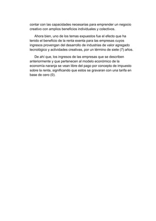 contar con las capacidades necesarias para emprender un negocio
creativo con amplios beneficios individuales y colectivos.
Ahora bien, uno de los temas expuestos fue el efecto que ha
tenido el beneficio de la renta exenta para las empresas cuyos
ingresos provengan del desarrollo de industrias de valor agregado
tecnológico y actividades creativas, por un término de siete (7) años.
De ahí que, los ingresos de las empresas que se describen
anteriormente y que pertenecen al modelo económico de la
economía naranja se vean libre del pago por concepto de impuesto
sobre la renta, significando que estos se gravaran con una tarifa en
base de cero (0).
 