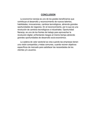 CONCLUSION
La economía naranja es uno de los grades beneficiarios que
contribuye al desarrollo y reconocimiento de nuevos talentos,
habilidades, innovaciones, cambios tecnológicos, abriendo grandes
oportunidades de negocios. En el reconocimiento, por lo que es una
revolución de cambios tecnológicos e industriales. Oportunidad
Naranja, es uno de los frentes de trabajo para aprovechar la
revolución digital, enfrentando riesgos al mismo tiempo abriendo
grandes oportunidades de desarrollo socio-económico.
La cadena de valor sectorial se crea cuando las empresas tienen
una visión compartida y metas comunes, cuando reúnen objetivos
específicos de mercado para satisfacer las necesidades de los
clientes y/o usuarios.
 