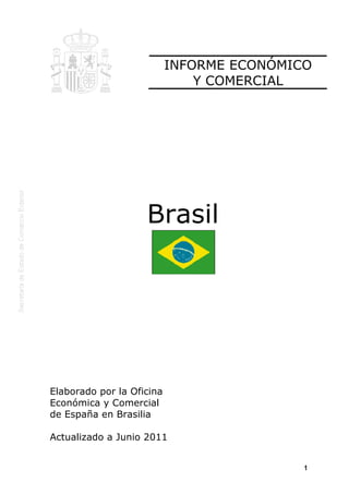 INFORME ECONÓMICO
                               Y COMERCIAL




                    Brasil




Elaborado por la Oficina
Económica y Comercial
de España en Brasilia

Actualizado a Junio 2011


                                           1
 