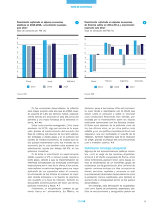 11
NOTA DE COYUNTURA
En las economías desarrolladas, la inflación
será mayor durante este año que en 2016, cuan-
do alcanzó el 0,8% por término medio, especial-
mente debido a la evolución al alza del precio del
petróleo y una mayor fortaleza de la demanda in-
terna. 5 6
Entre las economías emergentes, China crece
alrededor del 6,5%, algo por encima de lo espe-
rado, gracias al mantenimiento del aumento del
flujo de crédito y del volumen de inversión pública.
Sin embargo, a medio plazo y en el contexto del
cambio de modelo económico, es dudoso que es-
tos puedan mantenerse como los motores de la
economía, por lo cual también cabe esperar una
ralentización, quizás por debajo del 6%, en los
próximos trimestres.
En la India, el crecimiento es especialmente
sólido, superior al 7%, e incluso puede mejorar a
corto plazo, debido a que la implementación de
reformas estructurales ha eliminado numerosas
restricciones por el lado de la oferta. Entre estas,
cabe señalar las reformas legales para una mejor
aplicación de los impuestos sobre el consumo,
la eliminación de los límites al volumen de inver-
sión directa extranjera o la fijación de objetivos
con respecto a la tasa de inflación. También es
destacable el efecto positivo del buen uso de las
políticas monetaria y fiscal. 7
Finalmente, la recuperación también va ga-
nando fuerza en Latinoamérica. En México, no
obstante, pese a las buenas cifras de crecimien-
to, este tiende a ralentizarse por el efecto que
tienen sobre el consumo y sobre la inversión
unas condiciones financieras más difíciles, pro-
vocadas por la incertidumbre sobre las futuras
relaciones comerciales con los Estados Unidos.
El Brasil está saliendo de la profunda crisis de
los dos últimos años, en un clima político más
estable y con una política monetaria de tono más
expansivo, una vez controlado el repunte de la
inflación. También Argentina sale de la recesión
de 2016, gracias al empuje del consumo privado
y de la inversión pública. 8
Globalización, tecnología y desigualdad
Algunos de los acontecimientos políticos recien-
tes, como el auge de las opciones populistas,
el brexit o el triunfo inesperado de Trump, entre
otros fenómenos, parecen tener como causa co-
mún el descontento de un numeroso grupo de
ciudadanos con la globalización. Una corriente de
opinión creciente atribuye a la libre circulación de
bienes, servicios, capitales y personas no solo
la evolución del desempleo (especialmente entre
la población menos cualificada), sino también el
aumento de la desigualdad dentro de los países
desarrollados.
Sin embargo, esta percepción de la globaliza-
ción como fuente de problemas, desempleo, pér-
dida de oportunidades y desigualdad puede ser
Crecimiento registrado en algunas economías
de América Latina en 2015-2016, y crecimiento
esperado para 2017
Tasa de variación del PIB (%)
Fuente: FMI
-5
-4
-3
-2
-1
0
1
2
3
Brasil México Argentina Colombia
2015 2016 2017
8Crecimiento registrado en algunas economías
asiáticas en 2015-2016, y crecimiento esperado
para 2017
Tasa de variación del PIB (%)
Fuente: FMI
0
1
2
3
4
5
6
7
8
China India ASEAN-5
2015 2016 2017
7
 