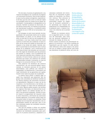 13
NOTA DE COYUNTURA
Por otro lado, el proceso de globalización y las
mejoras tecnológicas han contribuido al progreso
y al crecimiento económico. Ello ha sido importan-
te para muchos países emergentes, especialmen-
te de Asia, que han visto como su renta per cápita
ha convergido hacia los niveles de los países de-
sarrollados. A escala global, la desigualdad se ha
reducido. También la pobreza ha disminuido. En
los últimos treinta años, mil millones de personas
han abandonado la pobreza, y la población pobre
ha pasado de ser el 50% de la humanidad a ser
el 10%.
Sin embargo, en este mismo período, las des-
igualdades han aumentado dentro de los países
desarrollados. En efecto, en los últimos treinta
años, la renta del 1% más rico de la población ha
aumentado a una tasa media anual tres veces
superior a la del resto de la población. El peso re-
lativo de las rentas del trabajo ha disminuido con
respecto a las rentas del capital. Además, tam-
bién ha aumentado la incertidumbre para muchos
grupos de la población, como consecuencia de
unas tasas de paro más elevadas, por unos perío-
dos más largos de desempleo para las personas
que pierden su trabajo o por la proliferación de
unas relaciones laborales poco estables o de au-
toempleo. Al mismo tiempo, cada vez son más las
personas que tienen una cobertura de subsidio
por desempleo limitada o inexistente, en caso de
trabajar en la economía informal. 9 10
Para preservar los beneficios del comercio
internacional y de una economía global interco-
nectada, es necesario promover, en los países
desarrollados, unas políticas que reduzcan la
desigualdad y la desprotección, y promuevan una
mejor distribución de las ganancias de la globa-
lización entre todos los grupos de la población.
La política fiscal puede (y deberá) jugar un
papel muy importante para garantizar que los
grupos más vulnerables se beneficien también de
los efectos positivos del crecimiento económico
y la globalización. Mediante un mejor uso de los
impuestos y las transferencias a las familias, se
puede conseguir un mayor nivel de redistribución
de la renta. Algunos países ayudan a las familias
con ingresos más bajos, sin desincentivar la par-
ticipación laboral, con créditos fiscales (tax cre-
dits) a las personas empleadas. También se pue-
de mejorar la progresividad del impuesto sobre
la renta reduciendo o eliminando las exenciones
fiscales regresivas. O se pueden utilizar mejor los
impuestos sobre la riqueza y la propiedad. Estas
medidas han de responder naturalmente a las es-
pecificidades propias de cada país, pero si son
bien diseñadas pueden dar resultados redistribu-
tivos destacados.
Otro tipo de medidas a utilizar son aquellas
que puedan ayudar a las personas a adquirir y a
mantener las habilidades apropiadas para parti-
cipar en el proceso económico y adaptarse a la
naturaleza cambiante del mismo.
Para ello, es importante el gasto
público en educación y en forma-
ción continua. Para promover la
inclusión social, también es im-
prescindible ampliar los progra-
mas de formación profesional y
de aprendizaje que mejoran las
expectativas de empleabilidad de
la población joven, y mejorar el ac-
ceso a los sistemas de la sanidad
pública.
También es necesario promo-
ver la seguridad social y la cober-
tura del desempleo, para evitar
que las personas abandonen el
mercado de trabajo de forma de-
finitiva cuando se produzca una perturbación ne-
gativa en la economía, y así evitar la pérdida de
capacitación que ello supone. En este sentido,
cabe reflexionar sobre cómo apoyar a las perso-
nas con un trabajo a tiempo parcial, para evitar
que abandonen la población activa, así como de-
En los últimos
treinta años las
desigualdades
han aumentado
dentro de los países
desarrollados y el
peso relativo de las
rentas del trabajo
ha disminuido
con respecto a las
rentas del capital
 