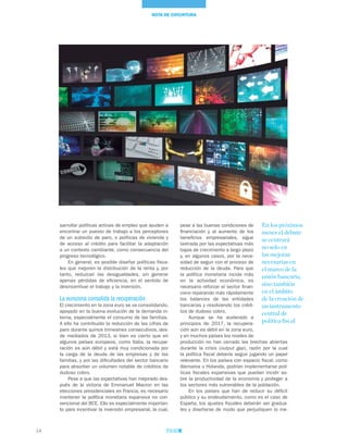14
NOTA DE COYUNTURA
pese a las buenas condiciones de
financiación y al aumento de los
beneficios empresariales, sigue
lastrada por las expectativas más
bajas de crecimiento a largo plazo
y, en algunos casos, por la nece-
sidad de seguir con el proceso de
reducción de la deuda. Para que
la política monetaria incida más
en la actividad económica, es
necesario reforzar el sector finan-
ciero reparando más rápidamente
los balances de las entidades
bancarias y resolviendo los crédi-
tos de dudoso cobro.
Aunque se ha acelerado a
principios de 2017, la recupera-
ción aún es débil en la zona euro,
y en muchos países los niveles de
producción no han cerrado las brechas abiertas
durante la crisis (output gap), razón por la cual
la política fiscal debería seguir jugando un papel
relevante. En los países con espacio fiscal, como
Alemania u Holanda, podrían implementarse polí-
ticas fiscales expansivas que puedan incidir so-
bre la productividad de la economía y proteger a
los sectores más vulnerables de la población.
En los países que han de reducir su déficit
público y su endeudamiento, como es el caso de
España, los ajustes fiscales deberán ser gradua-
les y diseñarse de modo que perjudiquen lo me-
sarrollar políticas activas de empleo que ayuden a
encontrar un puesto de trabajo a los perceptores
de un subsidio de paro, o políticas de vivienda y
de acceso al crédito para facilitar la adaptación
a un contexto cambiante, como consecuencia del
progreso tecnológico.
En general, es posible diseñar políticas fisca-
les que mejoren la distribución de la renta y, por
tanto, reduzcan las desigualdades, sin generar
apenas pérdidas de eficiencia, en el sentido de
desincentivar el trabajo y la inversión.
La eurozona consolida la recuperación
El crecimiento en la zona euro se va consolidando,
apoyado en la buena evolución de la demanda in-
terna, especialmente el consumo de las familias.
A ello ha contribuido la reducción de las cifras de
paro durante quince trimestres consecutivos, des-
de mediados de 2013, si bien es cierto que en
algunos países europeos, como Italia, la recupe-
ración es aún débil y está muy condicionada por
la carga de la deuda de las empresas y de las
familias, y por las dificultades del sector bancario
para absorber un volumen notable de créditos de
dudoso cobro.
Pese a que las expectativas han mejorado des-
pués de la victoria de Emmanuel Macron en las
elecciones presidenciales en Francia, es necesario
mantener la política monetaria expansiva no con-
vencional del BCE. Ello es especialmente importan-
te para incentivar la inversión empresarial, la cual,
En los próximos
meses el debate
se centrará
no solo en
las mejoras
necesarias en
el marco de la
unión bancaria,
sino también
en el ámbito
de la creación de
un instrumento
central de
política fiscal
 