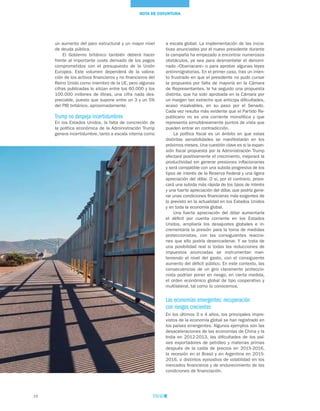 16
NOTA DE COYUNTURA
a escala global. La implementación de las inicia-
tivas anunciadas por el nuevo presidente durante
la campaña ha empezado a encontrar numerosos
obstáculos, ya sea para desmantelar el denomi-
nado «Obamacare» o para aprobar algunas leyes
antiinmigratorias. En el primer caso, tras un inten-
to frustrado en que el presidente no pudo cursar
la propuesta por falta de mayoría en la Cámara
de Representantes, le ha seguido una propuesta
distinta, que ha sido aprobada en la Cámara por
un margen tan estrecho que anticipa dificultades,
acaso insalvables, en su paso por el Senado.
Cada vez resulta más evidente que el Partido Re-
publicano no es una corriente monolítica y que
representa simultáneamente puntos de vista que
pueden entrar en contradicción.
La política fiscal es un ámbito en que estas
distintas sensibilidades se manifestarán en los
próximos meses. Una cuestión clave es si la expan-
sión fiscal propuesta por la Administración Trump
afectará positivamente el crecimiento, mejorará la
productividad sin generar presiones inflacionarias
y será compatible con una subida progresiva de los
tipos de interés de la Reserva Federal y una ligera
apreciación del dólar. O si, por el contrario, provo-
cará una subida más rápida de los tipos de interés
y una fuerte apreciación del dólar, que podría gene-
rar unas condiciones financieras más exigentes de
lo previsto en la actualidad en los Estados Unidos
y en toda la economía global.
Una fuerte apreciación del dólar aumentaría
el déficit por cuenta corriente en los Estados
Unidos, ampliaría los desajustes globales e in-
crementaría la presión para la toma de medidas
proteccionistas, con las consiguientes reaccio-
nes que ello podría desencadenar. Y se trata de
una posibilidad real si todas las reducciones de
impuestos anunciadas se instrumentan man-
teniendo el nivel del gasto, con el consiguiente
aumento del déficit público. En este contexto, las
consecuencias de un giro claramente proteccio-
nista podrían poner en riesgo, en cierta medida,
el orden económico global de tipo cooperativo y
multilateral, tal como lo conocemos.
Las economías emergentes: recuperación
con riesgos crecientes
En los últimos 3 o 4 años, los principales impre-
vistos de la economía global se han registrado en
los países emergentes. Algunos ejemplos son las
desaceleraciones de las economías de China y la
India en 2012-2013, las dificultades de los paí-
ses exportadores de petróleo y materias primas
después de la caída de precios en 2015-2016,
la recesión en el Brasil y en Argentina en 2015-
2016, o distintos episodios de volatilidad en los
mercados financieros y de endurecimiento de las
condiciones de financiación.
un aumento del paro estructural y un mayor nivel
de deuda pública.
El Gobierno británico también deberá hacer
frente al importante coste derivado de los pagos
comprometidos con el presupuesto de la Unión
Europea. Este volumen dependerá de la valora-
ción de los activos financieros y no financieros del
Reino Unido como miembro de la UE, pero algunas
cifras publicadas lo sitúan entre los 60.000 y los
100.000 millones de libras, una cifra nada des-
preciable, puesto que supone entre un 3 y un 5%
del PIB británico, aproximadamente.
Trump no despeja incertidumbres
En los Estados Unidos, la falta de concreción de
la política económica de la Administración Trump
genera incertidumbre, tanto a escala interna como
 